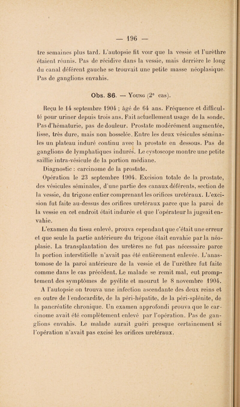 tre semaines plus tard. L’autopsie fit voir que la vessie et l’urèthre étaient réunis. Pas de récidive dans la vessie, mais derrière le long du canal déférent gauche se trouvait une petite masse néoplasique, Pas de ganglions envahis. Obs. 86. — Young (2e cas). Reçu le 14 septembre 1904 ; âgé de 64 ans. Fréquence et difficul¬ té pour uriner depuis trois ans. Fait actuellement usage de la sonde. Pas d’hématurie, pas de douleur. Prostate modérément augmentée, lisse, très dure, mais non bosselée. Entre les deux vésicules sémina¬ les un plateau induré continu avec la prostate en dessous. Pas de ganglions de lymphatiques indurés. Le cystoscope montre une petite saillie intra-vésicule de la portion médiane. Diagnostic : carcinome de la prostate. Opération le 23 septembre 1904. Excision totale de la prostate, des vésicules séminales, d’une partie des canaux déférents, section de la vessie, du trigone entier comprenant les orifices urétéraux. L’exci¬ sion fut faite au-dessus des orifices urétéraux parce que la paroi de la vessie en cet endroit était indurée et que l’opérateur la jugeait en¬ vahie. L’examen du tissu enlevé, prouva cependant que c’était une erreur et que seule la partie antérieure du trigone était envahie par la néo¬ plasie. La transplantation des uretères ne fut pas nécessaire parce la portion interstitielle n’avait pas été entièrement enlevée. L’anas¬ tomose de la paroi antérieure de la vessie et de l’urèthre fut faite comme dans le cas précédent. Le malade se remit mal, eut promp¬ tement des symptômes de pyélite et mourut le 8 novembre 1904. A l’autopsie on trouva une infection ascendante des deux reins et en outre de l’endocardite, de la péri-hépatite, de la péri-splénite, de la pancréatite chronique. Un examen approfondi prouva que le car¬ cinome avait été complètement enlevé par l’opération. Pas de gan¬ glions envahis. Le malade aurait guéri presque certainement si l’opération n’avait pas excisé les orifices urétéraux.