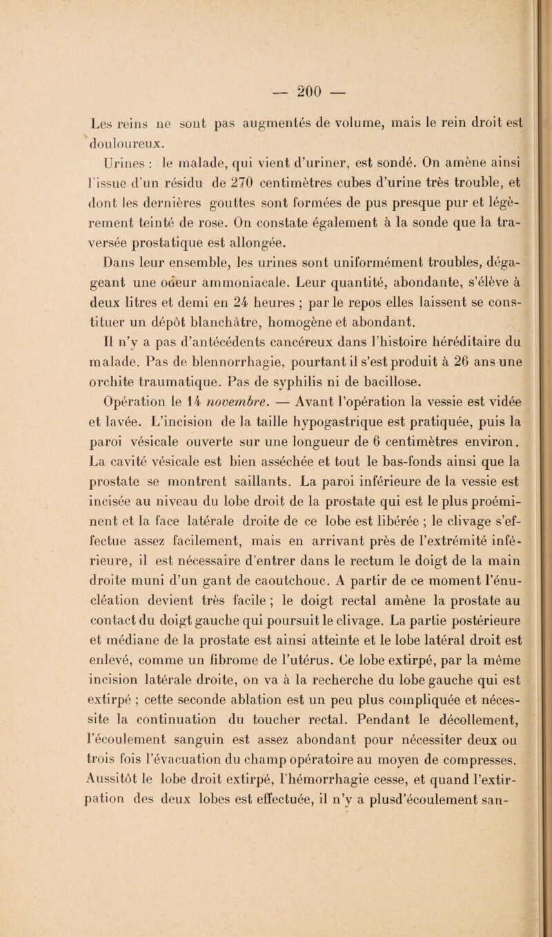 Les reins 11e sont pas augmentés de volume, mais le rein droit est douloureux. Urines : le malade, qui vient d’uriner, est sondé. On amène ainsi l’issue d’un résidu de 270 centimètres cubes d’urine très trouble, et dont les dernières gouttes sont formées de pus presque pur et légè¬ rement teinté de rose. On constate également à la sonde que la tra¬ versée prostatique est allongée. Dans leur ensemble, les urines sont uniformément troubles, déga¬ geant une odeur ammoniacale. Leur quantité, abondante, s’élève à deux litres et demi en 24 heures ; par le repos elles laissent se cons¬ tituer un dépôt blanchâtre, homogène et abondant. Il n’y a pas d’antécédents cancéreux dans l’histoire héréditaire du malade. Pas de blennorrhagie, pourtant il s’est produit à 26 ans une orchite traumatique. Pas de syphilis ni de bacillose. Opération le 14 novembre. — Avant l’opération la vessie est vidée et lavée. L’incision de la taille hypogastrique est pratiquée, puis la paroi vésicale ouverte sur une longueur de 6 centimètres environ. La cavité vésicale est bien asséchée et tout le bas-fonds ainsi que la prostate se montrent saillants. La paroi inférieure de la vessie est incisée au niveau du lobe droit de la prostate qui est le plus proémi¬ nent et la face latérale droite de ce lobe est libérée ; le clivage s’ef¬ fectue assez facilement, mais en arrivant près de l’extrémité infé¬ rieure, il est nécessaire d’entrer dans le rectum le doigt de la main droite muni d’un gant de caoutchouc. A partir de ce moment l’énu¬ cléation devient très facile ; le doigt rectal amène la prostate au contact du doigt gauche qui poursuit le clivage. La partie postérieure et médiane de la prostate est ainsi atteinte et le lobe latéral droit est enlevé, comme un fibrome de l’utérus. Ce lobe extirpé, par la même incision latérale droite, on va à la recherche du lobe gauche qui est extirpé ; cette seconde ablation est un peu plus compliquée et néces¬ site la continuation du toucher rectal. Pendant le décollement, l’écoulement sanguin est assez abondant pour nécessiter deux ou trois fois l’évacuation du champ opératoire au moyen de compresses. Aussitôt le lobe droit extirpé, l’hémorrhagie cesse, et quand l’extir¬ pation des deux lobes est effectuée, il 11’y a plusd’écoulement san-