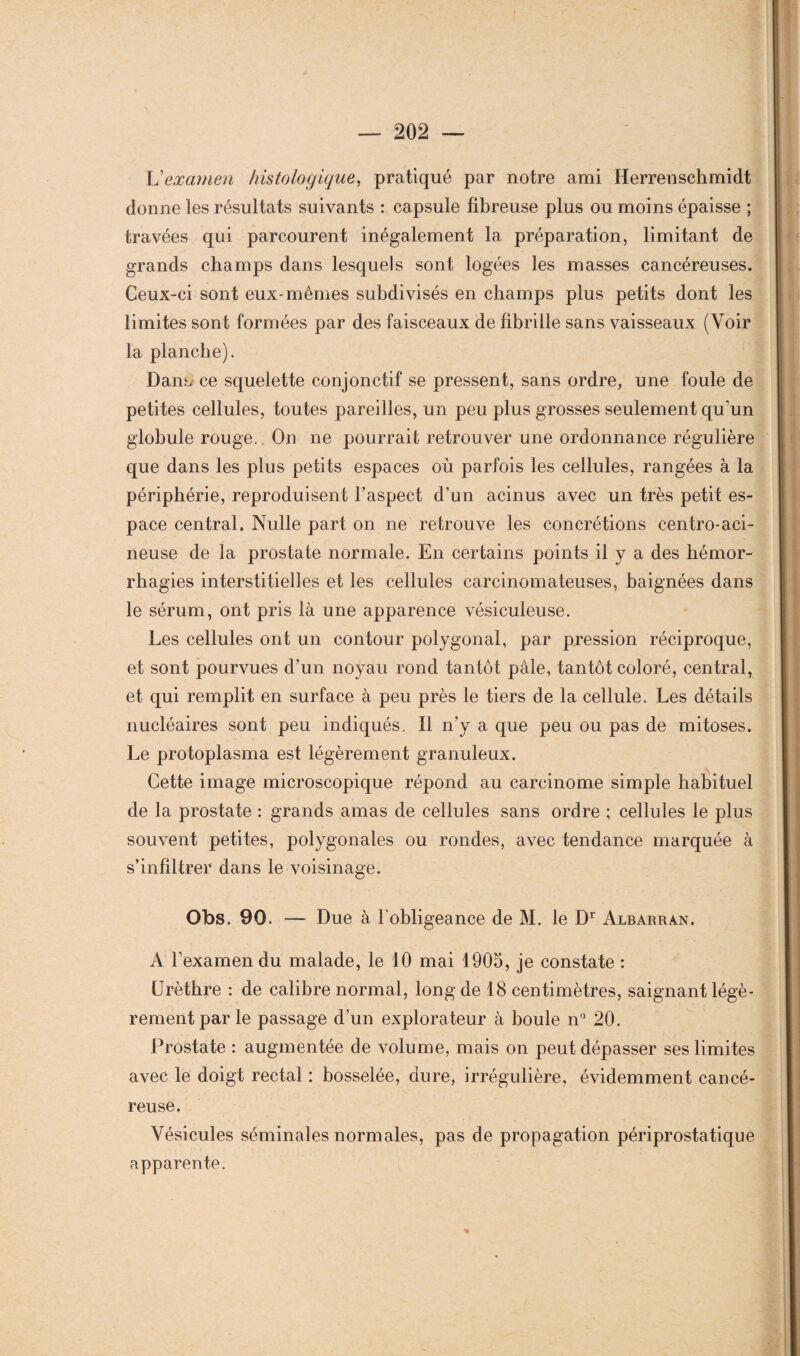 L’examen histologique, pratiqué par notre ami Herrenschmidt donne les résultats suivants : capsule fibreuse plus ou moins épaisse ; travées qui parcourent inégalement la préparation, limitant de grands champs dans lesquels sont logées les masses cancéreuses. Ceux-ci sont eux-mêmes subdivisés en champs plus petits dont les limites sont formées par des faisceaux de fibrille sans vaisseaux (Voir la planche). Dans ce squelette conjonctif se pressent, sans ordre, une foule de petites cellules, toutes pareilles, un peu plus grosses seulement qu'un globule rouge. On ne pourrait retrouver une ordonnance régulière que dans les plus petits espaces où parfois les cellules, rangées à la périphérie, reproduisent l’aspect d’un acinus avec un très petit es¬ pace central. Nulle part on ne retrouve les concrétions centro-aci¬ neuse de la prostate normale. En certains points il y a des hémor¬ rhagies interstitielles et les cellules carcinomateuses, baignées dans le sérum, ont pris là une apparence vésiculeuse. Les cellules ont un contour polygonal, par pression réciproque, et sont pourvues d’un noyau rond tantôt pâle, tantôt coloré, central, et qui remplit en surface à peu près le tiers de la cellule. Les détails nucléaires sont peu indiqués. Il n’y a que peu ou pas de mitoses. Le protoplasma est légèrement granuleux. Cette image microscopique répond au carcinome simple habituel de la prostate : grands amas de cellules sans ordre ; cellules le plus souvent petites, polygonales ou rondes, avec tendance marquée à s’infiltrer dans le voisinage. Obs. 90. — Due à l’obligeance de M. le Dr Albarran. A l’examen du malade, le 10 mai 1905, je constate : Urèthre : de calibre normal, long de 18 centimètres, saignant légè¬ rement par le passage d’un explorateur à boule n° 20. Prostate : augmentée de volume, mais on peut dépasser ses limites avec le doigt rectal : bosselée, dure, irrégulière, évidemment cancé¬ reuse. Vésicules séminales normales, pas de propagation périprostatique apparente.