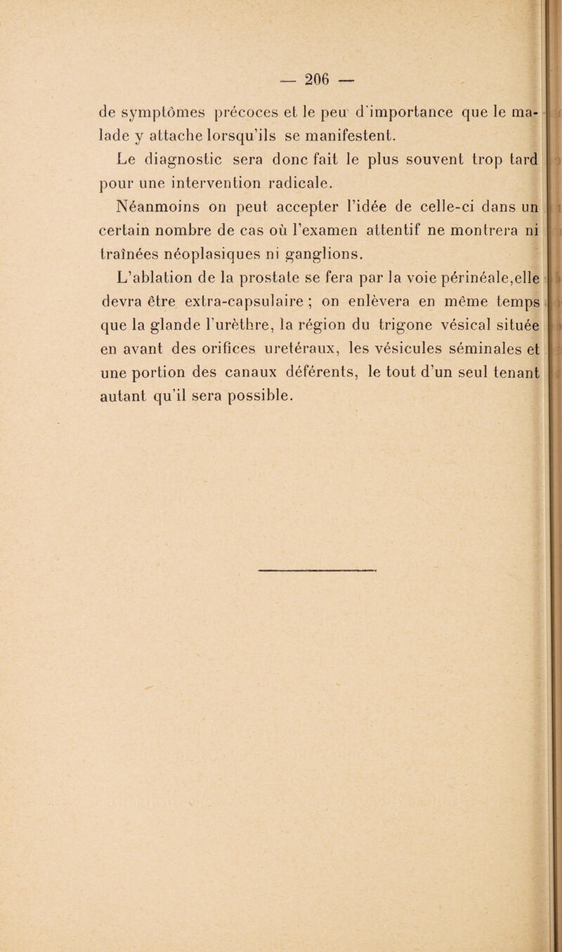 de symptômes précoces et le peu d'importance que le ma¬ lade y attache lorsqu’ils se manifestent. Le diagnostic sera donc fait le plus souvent trop tard pour une intervention radicale. Néanmoins on peut accepter l’idée de celle-ci dans un certain nombre de cas où l’examen attentif ne montrera ni traînées néoplasiques ni ganglions. L’ablation de la prostate se fera par la voie périnéale,elle devra être extra-capsulaire ; on enlèvera en même temps que la glande l’urèthre, la région du trigone vésical située en avant des orifices urétéraux, les vésicules séminales et une portion des canaux déférents, le tout d’un seul tenant autant qu’il sera possible.