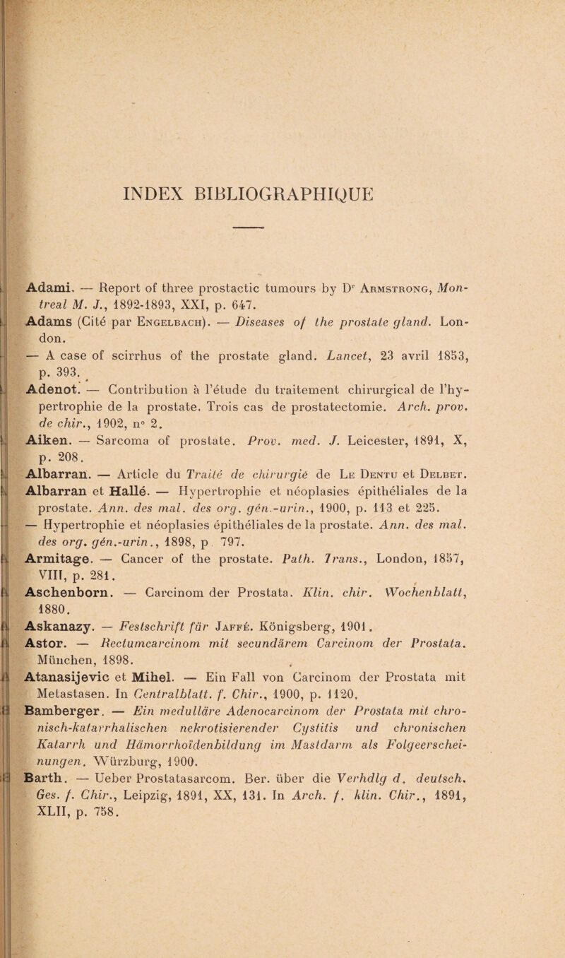 INDEX BIBLIOGRAPHIQUE i | !. k h h #i il Il Adami, — Report of three prostactic tumours by Dr Armstrong, Mon¬ treal M. J., 1892-1893, XXI, p. 647. Adams (Cité par Engelbach). — Diseases of the prostate gland. Lon¬ don. — À case of scirrhus of the prostate gland. Lancet, 23 avril 1853, p. 393. . * Adenot. — Contribution à l’étude du traitement chirurgical de l’hy¬ pertrophie de la prostate. Trois cas de prostatectomie. Arch. prov. de chir., 1902, n° 2. Aiken. — Sarcoma of prostate. Prov. mecl. J. Leicester, 1891, X, p. 208. Albarran. — Article du Traité de chirurgie de Le Dentu et Delbet. Albarran et Hallé. — Hypertrophie et néoplasies épithéliales de la prostate. Ann. des mal. des org. gén.-urin., 1900, p. 113 et 225. — Hypertrophie et néoplasies épithéliales de la prostate. Ann. des mal. des org. gén.-urin., 1898, p 797. Armitage. — Cancer of the prostate. Path. Jrans., London, 1857, VIII, p. 281. Aschenborn. — Carcinom der Prostata. Klin. chir. Wochenhlatt, 1880. Askanazy. — Festschrift fur Jaffé. Kônigsberg, 1901. Astor. — Rectumcarcinom mit secundarem Carcinom der Prostata. München, 1898. Atanasijevic et Mihel. — Ein Fall von Carcinom der Prostata mit Metastasen. In Centralblatt. f. Chir., 1900, p. 1120, Bamberger. — Ein medulldre Adenocarcinom der Prostata mit chro- nisch-katarrhalischen nekrotisierender Cystitis und chronischen Katarrh und Hàmorrhoïdenbildung im Masidarm als Folgeerschei- nungen. Würzburg, 1900. Barth. — Ueber Prostatasarcom. Ber. über die Verhdlg d. deutsch. Ges. f. Chir., Leipzig, 1891, XX, 131. In Arch. f. klin. Chir., 1891, XLII, p. 758.