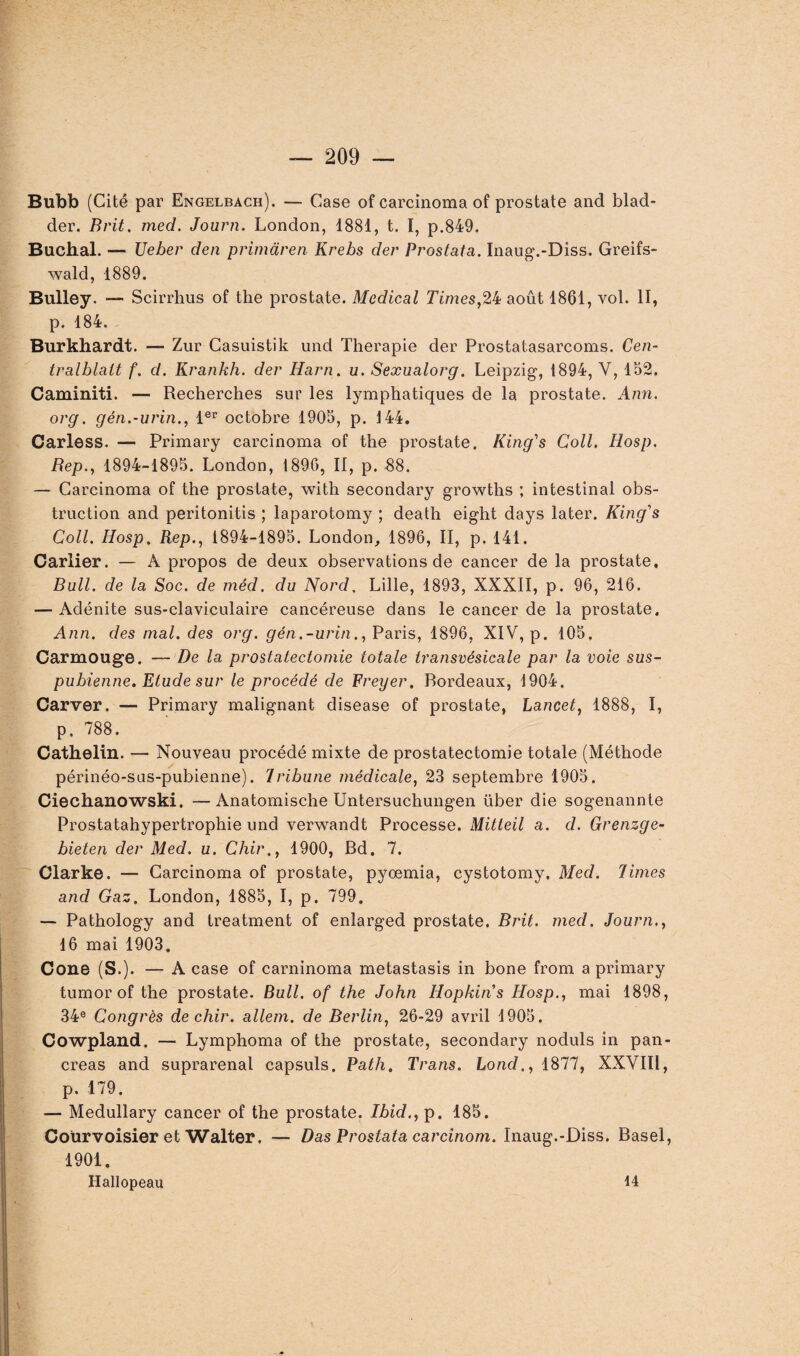 Bubb (Cité par Engelbach). — Case of carcinoma of prostate and blad- der. Brit. med. Journ. London, 1881, t. I, p.849. Bûchai. — Ueber den primàren Krebs der Prostata. Inaug.-Diss. Greifs- wald, 1889. Bulley. — Scirrhus of the prostate. Medical Times,24 août 1861, vol. II, p. 184. Burkhardt. — Zur Casuistik und Thérapie der Prostatasarcoms. Cen- tralblatt f. d. Krankh. der Iîarn. u. Sexualorg. Leipzig, 1894, Y, 162. Caminiti. — Recherches sur les lymphatiques de la prostate. Ann. org. gén.-urin., 1er octobre 1905, p. 144. Carless. — Primary carcinoma of the prostate. King's Coll. Hosp. Rep., 1894-1895. London, 1896, II, p. 88. — Carcinoma of the prostate, with secondary growths ; intestinal obs¬ truction and peritonitis ; laparotomy ; death eight days later. King's Coll. Hosp. Rep., 1894-1895. London, 1896, II, p. 141. Cartier. — A propos de deux observations de cancer de la prostate. Bull, de la Soc. de méd. du Nord. Lille, 1893, XXXII, p. 96, 216. — Adénite sus-claviculaire cancéreuse dans le cancer de la prostate. Ann. des mal. des org. gén.-urin., Paris, 1896, XIV, p. 105. Carmouge. — De la prostatectomie totale transvésicale par la voie sus- pubienne. Etude sur le procédé de Freyer. Bordeaux, 1904. Carver. — Primary malignant disease of prostate, Lancet, 1888, I, p. 788. Cathelin. — Nouveau procédé mixte de prostatectomie totale (Méthode périnéo-sus-pubienne). Tribune médicale, 23 septembre 1905. Ciechanowski. —Anatomische Untersuchungen über die sogenannte Prostatahypertrophie und verwandt Processe. Mitteil a. d. Grenzge- bieten der Med. u. Chir., 1900, Bd. 7. Clarke. — Carcinoma of prostate, pyoemia, cystotomy. Med. Times and Gaz. London, 1885, I, p. 799. — Pathology and treatment of enlarged prostate. Brit. med. Journ., 16 mai 1903. Cône (S.). — A case of carninoma metastasis in bone from a primary tumor of the prostate. Bull, of the John Hopkins Hosp., mai 1898, 34e Congrès de chir. allem. de Berlin, 26-29 avril 1905. Cowpland. — Lymphoma of the prostate, secondary noduls in pan¬ créas and suprarénal capsuls. Path. Trans. hond., 1877, XXVIÏl, p. 179. — Medullary cancer of the prostate. Ibid., p. 185. Coürvoisier et Walter. — Das Prostata carcinom. Inaug.-Diss. Basel, 1901. Hallopeau 14