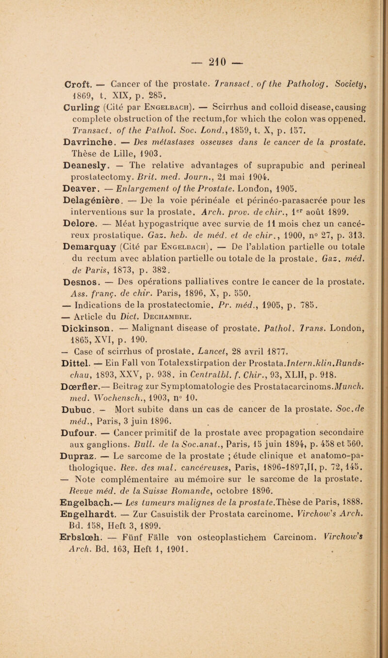 Croft. — Cancer of the prostate. Iransact. of the Patholog. Society, 4 869, t. XIX, p. 285. Curling (Cité par Engelbach). — Scirrhus and colloid disease,causing complété obstruction of the rectum,for which the colon was oppened. Transact. of the Pathol. Soc. Lond., 1859, t. X, p. 157. Davrinche. — Des métastases osseuses dans le cancer de la prostate. Thèse de Lille, 1903. Deanesly. — The relative advantages of suprapubic and périnéal prostatectomy. Brit. med. Journ., 21 mai 1904. Deaver. —Enlargement of the Prostate. London, 1905. Delagénière. — De la voie périnéale et périnéo-parasacrée pour les interventions sur la prostate. Arch. prov. de chir., 1er août 1899. Delore. — Méat hypogastrique avec survie de 11 mois chez un cancé¬ reux prostatique. Gaz. heb. de méd. et de chir., 1900, n° 27, p. 313. Demarquay (Cité par Engelbach). — De l’ablation partielle ou totale du rectum avec ablation partielle ou totale de la prostate. Gaz. méd. de Paris, 1873, p. 382. Desnos. — Des opérations palliatives contre le cancer de la prostate. Ass. franç. de chir. Paris, 1896, X, p. 550. — Indications delà prostatectomie. Pr. méd., 1905, p. 785. — Article du Dict. Dechambre. Dickinson. — Malignant disease of prostate. Pathol. brans. London, 1865, XVI, p. 190. — Case of scirrhus of prostate. Lancet, 28 avril 1877. Dittel. — Ein Fall von Totalexstirpation der Prostata.Intern.klin.Runds- chau, 1893, XXV, p. 938. in Centralbl. f. Chir., 93, XL1I, p. 918. Doerfler.— Beitrag zur Symptomatologie des Prostatacarcinoms.Munch. med. Wochensch., 1903, n° 10. Dubuc. — Mort subite dans un cas de cancer de la prostate. Soc.de méd., Paris, 3 juin 1896. Dufour. — Cancer primitif de la prostate avec propagation secondaire aux ganglions. Bull, de la Soc.anat., Paris, 15 juin 1894, p* 458 et 560. Dupraz. — Le sarcome de la prostate ; étude clinique et anatomo-pa¬ thologique. Rev. des mal. cancéreuses, Paris, 1896-1897,11, p. 72,145. — Note complémentaire au mémoire sur le sarcome de la prostate. Revue méd. de la Suisse Romande, octobre 1896. Engelbach.— Les tumeurs malignes de la prostate.Thèse de Paris, 1888. Engelhardt. — Zur Casuistikder Prostata carcinome. Virchow1s Arch. Bd. 158, Heft 3, 1899. Erbsloeh. — Fünf Fâlle von osteoplastichem Carcinom. Virchow's Arch. Bd. 163, Heft 1, 1901.