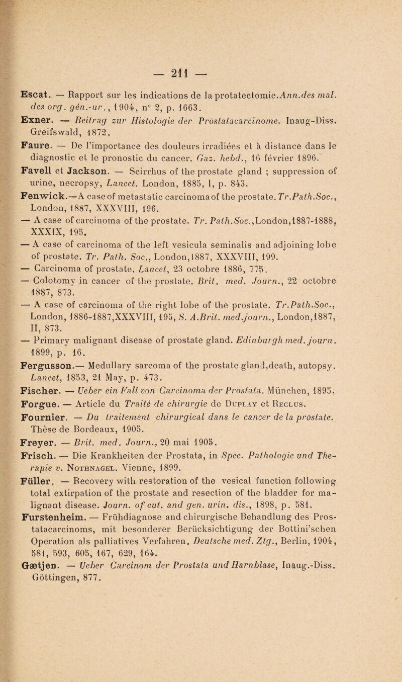 Escat. — Rapport sur les indications de la protatectomie.Anrc.des mal. des org. gén.-ur., 1904, n° 2, p. 1663. Exner. — Beitrag zur Histologie der Prostatacarcinome. Inaug-Diss. Greifswald, 1872. Faure. — De l’importance des douleurs irradiées et à distance dans le diagnostic et le pronostic du cancer. Gaz. hebd., 16 février 1896. Favell et Jackson. — Scirrhus of the prostate gland ; suppression of urine, necropsy, Lancet. London, 1885, 1, p. 843. Fenwick.—À caseof me tas ta tic carcinomaof the prostate. Tr.Path.Soc., London, 1887, XXXVIII, 196. — A case ofcarcinoma of the prostate. Tr. Path.Soc.,London, 1887-1888, XXXIX, 195. — A case of carcinoma of the left vesicula seminalis and adjoining lobe of prostate. Tr. Path. Soc., London, 1887, XXXVIII, 199. — Carcinoma of prostate. Lancet, 23 octobre 1886, 775. — Colotomy in cancer of the prostate. Brit. med. Journ., 22 octobre 1887, 873. — A case of carcinoma of the right lobe of the prostate. Tr.Path.Soc., London, 1886-1887,XXXVIII, 195, S. A.Brit. med.journ., London,1887, il, 873. — Primary malignant disease of prostate gland. Edinburgh med. journ. 1899, p. 16. Fergusson.— Medullary sarcoma of the prostate gland,death, autopsy. Lancet, 1853, 21 May, p. 473. Fischer. — Ueber einFall von Carcinoma der Prostata. München, 1895. Forgue. — Article du Traité de chirurgie de Duplay et Reclus. Fournier. — Du traitement chirurgical dans le cancer de la prostate. Thèse de Bordeaux, 1905. Freyer. — Brit. med. Journ., 20 mai 1905. Frisch. — Die Krankheiten der Prostata, in Spec. Pathologie und Thé¬ rapie v. Nothnagel. Vienne, 1899. Füller. —Recovery with. restoration of the vésical function following total extirpation of the prostate and resection of the bladder for ma¬ lignant disease. Journ. of eut. and gen. urin. dis., 1898, p. 581. Furstenheim. — Frühdiagnose and cliirurgische Behandlung des Pros- tatacarcinoms, mit besonderer Berücksichtigung der Bottini’schen Operation als palliatives Verfahren. Deutsche med. Ztg., Berlin, 1904, 581, 593, 605, 167, 629, 164. Gætjen. — Ueber Carcinom der Prostata und Harnblase, Inaug.-Diss. Gôttingen, 877.