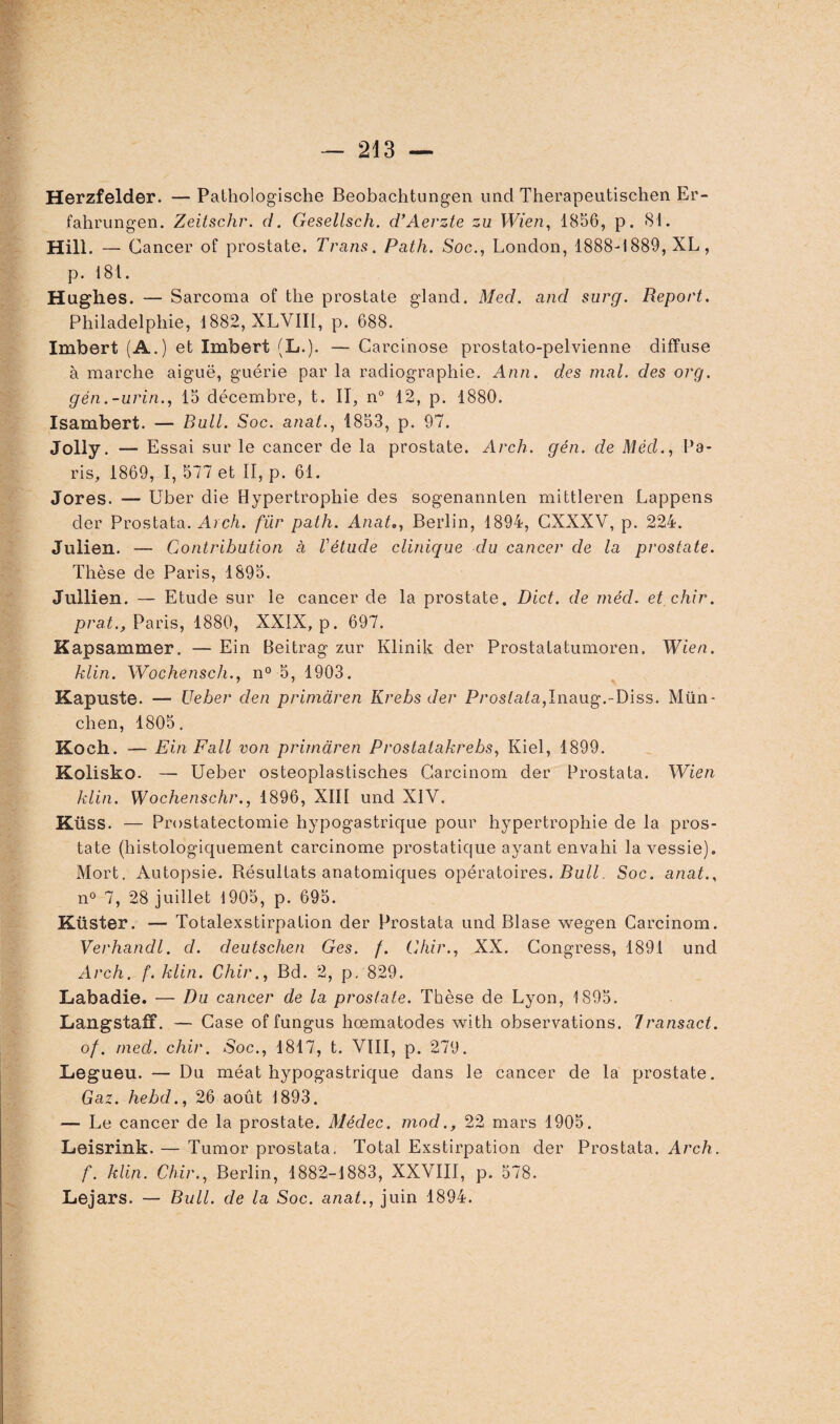 Herzfelder. — Pathologische Beobachtungen und Therapeutischen Er- fahrungen. Zeitschr. d. Gesellsch. d’Àerzte zu Wien, 1856, p. 81. Hill. — Cancer of prostate. Trans. Path. Soc., London, 1888-1889, XL, p. 181. Hughes. — Sarcoma of the prostate gland. Med. and surg. Report. Philadelphie, 1882, XLVIII, p. 688. Imbert (A.) et Imbert (L.). — Carcinose prostato-pelvienne diffuse à marche aiguë, guérie par la radiographie. Ann. des mal. des org. gén.-urin., 15 décembre, t. II, n° 12, p. 1880. Isambert. — Bull. Soc. anat., 1853, p. 97. Jolly. — Essai sur le cancer de la prostate. Arch. gén. de Méd., Pa¬ ris, 1869, I, 577 et II, p. 61. Jores. — Uber die Hypertrophie des sogenannten mittleren Lappens der Prostata. Arch. für path. Anate, Berlin, 1894, CXXXV, p. 224. Julien. — Contribution à Vétude clinique du cancer de la prostate. Thèse de Paris, 1895. Jullien. — Etude sur le cancer de la prostate. Dict. de méd. et chir. prat., Paris, 1880, XXIX, p. 697. Kapsammer. — Ein Beitrag zur Klinik der Prostatatumoren. Wien. klin. Wochensch., n° 5, 1903. Kapuste. — Ueber den primdren Krebs der Prostata,Inaug.-Diss. Mün¬ chen, 1805. Koch. — EinFall von primdren Prostatakrebs, Kiel, 1899. Kolisko. — Ueber osteoplastisches Carcinom der Prostata. Wien klin. Wochenschr., 1896, XIII und XIV. Küss. — Prostatectomie hypogastrique pour hypertrophie de la pros¬ tate (histologiquement carcinome prostatique ayant envahi la vessie). Mort. Autopsie. Bésultats anatomiques opératoires. Bull. Soc. anat., n° 7, 28 juillet 1905, p. 695. Kiister. — Totalexstirpation der Prostata und Blase wegen Carcinom. Verhandl. d. deutschen Ges. f. Chir., XX. Congress, 1891 und Arch. f. klin. Chir., Bd. 2, p. 829. Labadie. — Du cancer de la prostate. Thèse de Lyon, 1895. LangstafF. — Case of fungus hcematodes with observations. Iransact. of. med. chir. Soc., 1817, t. VIII, p. 27(J. Legueu. — Du méat hypogastrique dans le cancer de la prostate. Gaz. hebd., 26 août 1893. — Le cancer de la prostate. Médec. mod., 22 mars 1905. Leisrink. — Tumor prostata. Total Exstirpation der Prostata. Arch. f. klin. Chir., Berlin, 1882-1883, XXVIII, p. 578. Lejars. — Bull, de la Soc. anat., juin 1894.