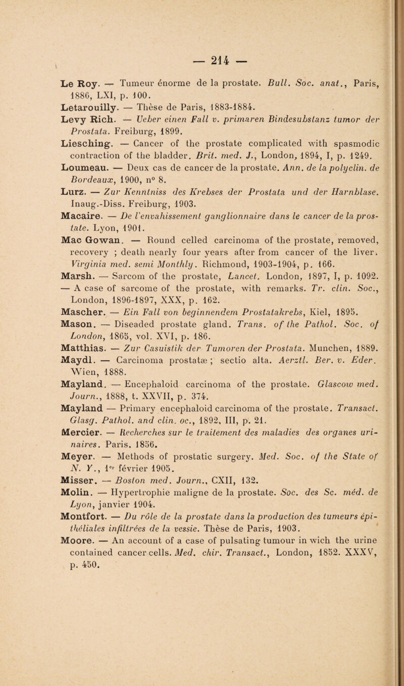 Le Roy. Tumeur énorme de la prostate. Bull. Soc. anat., Paris, 1886, LXI, p. 100. Letarouilly. — Thèse de Paris, 1883-1884. Levy Rich. — Ueber einen Fall v. primaren Bindesubstanz tumor der Prostata. Freiburg, 1899. Liesching. — Cancer of the prostate complicated with spasmodic contraction of the bladder. Brit. med. J., London, 1894, I, p. 1249. Loumeau. — Deux cas de cancer de la prostate. Ann. de la polyclin. de Bordeaux, 1900, n° 8. Lurz. — Zur Kenntniss des Krebses der Prostata und der Harnblase. Inaug.-Diss. Freiburg, 1903. Macaire. — De l'envahissement ganglionnaire dans le cancer de la pros¬ tate. Lyon, 1901. Mac Gowan. — Round celled carcinoma of the prostate, removed, recovery ; death nearly four years after from cancer of the liver. Virginia med. semi Monthly. Richmond, 1903-1904, p. 166. Marsh. — Sarcom of the prostate, Lancet. London, 1897, I, p. 1092. — A case of sarcome of the prostate, with remarks. Tr. clin. Soc., London, 1896-1897, XXX, p. 162. Mascher. — Ein Fall von beginnendem Prostatakrebs, Kiel, 1895. Mason. — Diseaded prostate gland. Trans. of the Pathol. Soc. of London, 1865, vol. XVI, p. 186. Matthias. — Zur Casuistik der Tumoren der Prostata. München, 1889. Maydl. — Carcinoma prostatæ ; sectio alta. Aerztl. Ber. v. Eder. Wien, 1888. Mayland. — Encephaloid carcinoma of the prostate. Glascow med. Journ., 1888, t. XXVII, p. 374. Mayland — Primary encephaloid carcinoma of the prostate. Transact. Glasg. Pathol, and clin. oc., 1892, III, p. 21. Mercier. — Recherches sur le traitement des maladies des organes uri¬ naires. Paris, 1856. Meyer. — Methods of prostatic surgery. Med. Soc. of the State of N. Y., 1er février 1905. Misser. — Boston med. Journ., CXII, 132. Molin. — Hypertrophie maligne de la prostate. Soc. des Sc. méd. de Lyon, janvier 1904. Montfort. — Du rôle de la prostate dans la production des tumeurs épi¬ théliales infiltrées de la vessie. Thèse de Paris, 1903. Moore. — An account of a case of pulsating tumour in wich the urine contained cancer cells. Med. chir. Transact., London, 1852. XXXV, p. 450.