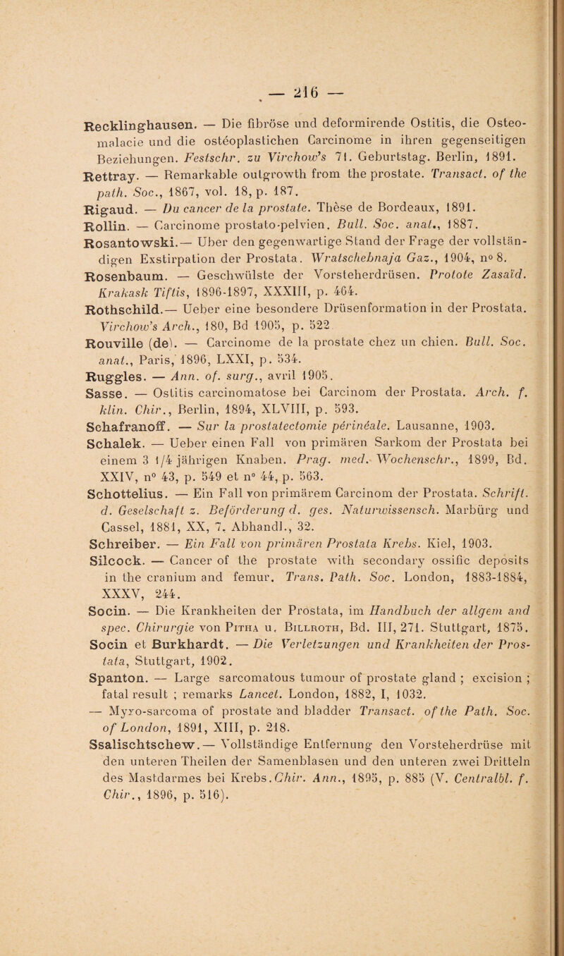 Recklinghausen. — Die fibrose und deformirende Ostitis, die Ostéo¬ malacie und die ostéoplastichen Carcinome in ihren gegenseitigen Beziehungen. Festschr. zu Virchow9 s 71. Geburtstag. Berlin, 1891. Rettray. — Remarkable oulgrowth from the prostate. Transact. of the path. Soc., 1867, vol. 18, p. 187. Rigaud. — Du cancer de la prostate. Thèse de Bordeaux, 1891. Rollin. — Carcinome prostato-pelvien. Bull. Soc. anat., 1887. Rosantowski.— Uber den gegenwartige Stand der Frage der vollstân- digen Exstirpation der Prostata. Wratschebnaja Gaz., 1904, n» 8. Rosenbaum. — Geschwülste der Yorsteherdrüsen. Protote Zasaïcl. Krakask Tiftis, 1896-1897, XXXIII, p. 464. Rothschild.— Ueber eine besondere Drüsenformation in der Prostata. Virchow’s Arch., 180, Bd 1905, p. 522 Rouville (de). — Carcinome de la prostate chez un chien. Bull. Soc. anat., Paris, 1896, LXXI, p. 534. Ruggles. — Ann. of. surg., avril 1905. Sasse. — Ostitis carcinomatose bei Careinom der Prostata. Arch. f. klin. Chir., Berlin, 1894, XLVIII, p. 593. SchafranofF. — Sur la prostatectomie périnéale. Lausanne, 1903. Schalek. — Ueber einen Fail von primaren Sarkom der Prostata bei einem 3 1/4jâhrigen Knaben. Prag. med. Wochenschr., 1899, Bd. XXIV, n° 43, p. 549 et n° 44, p. 563. Schottelius. — Ein Fall von primarem Careinom der Prostata. Schrift. d. Geselschaft z. Befôrderung d. ges. Naturwissensch. Marbürg und Cassel, 1881, XX, 7, Abhandl., 32. Schreiber. — Ein Fall von primaren Prostata Krebs. Kiel, 1903. Silcock. — Cancer of the prostate with secondary ossifie deposits in the cranium and fémur. Trans. Path. Soc. London, 1883-1884, XXXV, 244. Socin. — Die Krankheiten der Prostata, im Handbuch der allgem and spec. Chirurgie von Pitha u, Billroth, Bd. 111,271. Stuttgart, 1875. Socin et Burkhardt. —Die Verletzungen und Krankheiten der Pros¬ tata, Stuttgart, 1902. Spanton. — Large sarcomatous turaour of prostate gland ; excision ; fatal resuit ; remarks Lancet. London, 1882, I, 1032. — Myxo-sarcoma of prostate and bladder Transact. of the Path. Soc. of London, 1891, XIII, p. 218. Ssalisclitscliew.— Yollstandige Entfernung den Vorstekerdrüse mit den unteren Theilen der Samenblasen und den unteren zwei Dritteln des Mastdarmes bei Krebs. Chir. Ann., 1895, p. 885 (V. Centralbl. f. Chir., 1896, p. 516).