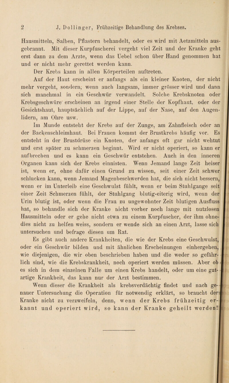 Hausmitteln, Salben, Pflastern behandelt, oder es wird mit Aetzmitteln aus¬ gebrannt. Mit dieser Kurpfuscherei vergeht viel Zeit und der Kranke geht erst dann zu dem Arzte, wenn das Uebel schon über Hand genommen hat und er nicht mehr gerettet werden kann. Der Krebs kann in allen Körperteilen auftreten. Auf der Haut erscheint er anfangs als ein kleiner Knoten, der nicht mehr vergeht, sondern- wenn auch langsam, immer grösser wird und dann sich manchmal in ein Geschwür verwandelt. Solche Krebsknoten oder Krebsgeschwüre' erscheinen an irgend einer Stelle der Kopfhaut, oder der Gesichtshaut, hauptsächlich auf der Lippe, auf der Nase, auf den Augen¬ lidern, am Ohre usw. Im Munde entsteht der Krebs auf der Zunge, am Zahnfleisch oder an der Backenschleimhaut. Bei Frauen kommt der Brustkrebs häufis: vor. Es entsteht in der Brustdrüse ein Knoten, der anfangs oft gar nicht wehtut und erst später zu schmerzen beginnt. Wird er nicht operiert, so kann er aufbrechen und es kann ein Geschwür entstehen. Auch in den inneren Organen kann sich der Krebs einnisten. Wenn Jemand lange Zeit heiser ist, wenn er, ohne dafür einen Grund zu wissen, seit einer Zeit schwer schlucken kann, wenn Jemand Magenbeschwerden hat, die sich nicht bessern, wenn er im Unterleib eine Geschwulst fühlt, wenn er beim Stuhlgange seit einer Zeit Schmerzen fühlt, der Stuhlgang blutig-eiterig wird, wenn der Urin blutig ist, oder wenn die Frau zu ungewohnter Zeit blutigen Ausfluss hat, so behandle sich der Kranke nicht vorher noch lange mit nutzlosen Hausmitteln oder er gehe nicht etwa zu einem Kurpfuscher, der ihm ohne- | dies nicht zu helfen weiss, sondern er wende sich an einen Arzt, lasse sich untersuchen und befrage diesen um Rat. Es gibt auch andere Krankheiten, die wie der Krebs eine Geschwulst, | oder ein Geschwür bilden und mit ähnlichen Erscheinungen einhergehen, | wie diejenigen, die wir oben beschrieben haben und die weder so gefähr- | lieh sind, wie die Krebskrankheit, noch operiert werden müssen. Aber ob I es sich in dem einzelnen Falle um einen Krebs handelt, oder um eine gut- | artige Krankheit, das kann nur der Arzt bestimmen. 1 Wenn dieser die Krankheit als krebsverdächtig findet und nach ge-4 nauer Untersuchung die Operation für notwendig erklärt, so braucht der* Kranke nicht zu verzweifeln, denn, wenn der Krebs frühzeitig er-l' kannt und operiert wird, so kann der Kranke geheilt werdenülij