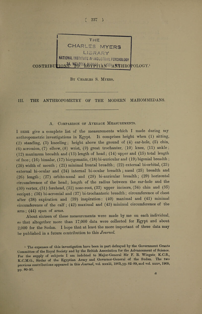 r \ 237 ) f the CHARLES MYERS LIBRARY NATIONAL INSTITUTE Jr INDUSTRIAL PSYCHOLOGY OONTRTTtuLrCffllf X MtHRoboLQG Y.1 By Charles S. Myers. III. THE ANTHROPOMETRY OF THE MODERN MAHOMMEDANS. A. Comparison of Average Measurements. I here give a complete list of the measurements which I made during my anthropometric investigations in Egypt. It comprises height when (1) sitting, (2) standing, (3) kneeling; height above the ground of (4) ear-hole, (5) chin, (6) acromion, (7) elbow, (8) wrist, (9) great trochanter, (10) knee, (11) ankle ; (12) maximum breadth and (13) length of head; (14) upper and (15) total length of face; (16) bimalar, (17) bizygomatic, (18) bi-auricular and (19) bigonial breadth ; (20) width of mouth ; (21) minimal frontal breadth; (22) external bi-orbital, (23) external bi-ocular and (24) internal bi-ocular breadth ; nasal (25) breadth and (26) length; (27) orbito-nasal and (28) bi-auricular breadth; (29) horizontal circumference of the head; length of the radius between the ear-hole and the (30) vertex, (31) forehead, (32) nose-root, (33) upper incisors, (34) chin and (35) occiput; (36) bi-acromial and (37) bi-trochanteric breadth; circumference of chest after (38) expiration and (39) inspiration: (40) maximal and (41) minimal circumference of the calf ; (42) maximal and (43) minimal circumference of the arm; (44) span of arms. About sixteen of these measurements were made by me on each individual, so that altogether more than 17,000 data were collected for Egypt and about 2,000 for the Sudan. I hope that at least the more important of these data may be published in a future contribution to this Journal. 1 The expenses of this investigation have been in part defrayed by the Government Grants Committee of the Royal Society and by the British Association for the Advancement of Science. For the supply of subjects I am indebted to Major-General Sir F. R. Wingate K.C.B., K.C.M.G., Sirdar of the Egyptian Army and Governor-General of the Sudan. The two previous contributions appeared in this Journal, vol. xxxiii, 1903, pp. 82-89, and vol. xxxv, 1905, pp. 80-91.