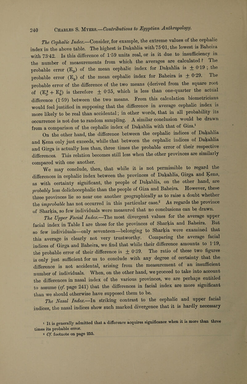 The Cephalic Index.—Consider, for example, the extreme values of the cephalic index in the above table. The highest is Dakahlia with 75*01, the lowest is Baheira with 7342. Is this difference of T59 units real, or is it due to insufficiency in the number of measurements from which the averages are calculated ? 1 he probable error (ED) of the mean cephalic index for Dakahlia is ± 0*19 ; the probable error (EB) of the mean cephalic index for Baheira is ± 029. The probable error of the difference of the two means (derived from the square root of (Ep + EB) is therefore + 0*35, which is less than one-quartei the actual difference (1*59) between the two means. From this calculation biometricians would feel justified in supposing that the difference in average cephalic index is more likely to be real than accidental; in other words, that in all probability its occurrence is not due to random sampling. A similar conclusion would be drawn from a comparison of the cephalic index of Dakahlia with that of Giza. On the other hand, the difference between the cephalic indices of Dakahlia and Kena only just exceeds, while that between the cephalic indices of Dakahlia and Girga is actually less than, three times the probable error of their respective differences. This relation becomes still less when the other provinces are similarly compared with one another. We may conclude, then, that while it is not permissible to regard the differences in cephalic index between the provinces of Dakahlia, Girga and Kena, as with certainty significant, the people of Dakahlia, on the othei hand, aie probably less dolichocephalic than the people of Giza and Baheira. However, these three provinces lie so near one another geographically as to raise a doubt whether the improbable has not occurred in this particular case.1 2 As regards the province of Sharkia, so few individuals were measured that no conclusions can be drawn. The Upper Facial Index.—The most divergent values for the average upper facial index in Table I are those for the provinces of Sharkia and Baheira. But so few individuals—only seventeen—belonging to Sharkia were examined that this average is clearly not very trustworthy. Comparing the average facial indices of Girga and Baheira, we find that while their difference amounts to 1*19, the probable error of their difference is + 0*39. The ratio of these two figures is only just sufficient for us to conclude with any degree of certainty that the difference is not accidental, arising from the measurement of an insufficient number of individuals. When, on the other hand, we proceed to take into account the differences in nasal index of the various provinces, we are perhaps entitled to assume {cf. page 241) that the differences in facial index are more significant than we should otherwise have supposed them to be. The Nasal Index.—In striking contrast to the cephalic and upper facial indices, the nasal indices show such marked divergence that it is hardly necessary 1 It is generally admitted that a difference acquires significance when it is more than three times its probable error. 2 Cf. footnote on page 255.