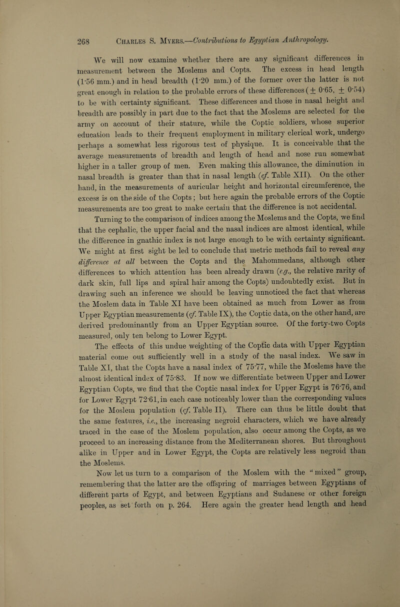 We will now examine whether there are any significant differences in measurement between the Moslems and Copts. The excess in head length (1-56 mm.) and in head breadth (1*20 mm.) of the former over the latter is not great enough in relation to the probable errors of these differences ( + 0*65, + 0*54) to be with certainty significant. These differences and those in nasal height and breadth are possibly in part due to the fact that the Moslems are selected for the army on account of their stature, while the Coptic soldiers, whose superior education leads to their frequent employment in military clerical work, undergo perhaps a somewhat less rigorous test of physique. It is conceivable that the average measurements of breadth and length of head and nose run somewhat higher in a taller group of men. Even making this allowance, the diminution in nasal breadth is greater than that in nasal length {cf. Table XII). On the other hand, in the measurements of auricular height and horizontal circumference, the excess is on the side of the Copts; but here again the probable errors of the Coptic measurements are too great to make certain that the difference is not accidental. Turning to the comparison of indices among the Moslems and the Copts, we find that the cephalic, the upper facial and the nasal indices are almost identical, while the difference in gnathic index is not large enough to be with certainty significant. We might at first sight be led to conclude that metric methods fail to reveal any difference at all between the Copts and the Mahommedans, although other differences to which attention has been already drawn {e.g., the relative rarity of dark skin, full lips and spiral hair among the Copts) undoubtedly exist. But in drawing such an inference we should be leaving unnoticed the fact that whereas the Moslem data in Table XI have been obtained as much from Lower as from Upper Egyptian measurements {cf. Table IX), the Coptic data, on the other hand, are derived predominantly from an Upper Egyptian source. Of the forty-two Copts measured, only ten belong to Lower Egypt. The effects of this undue weighting of the Coptic data with Upper Egyptian material come out sufficiently well in a study of the nasal index. We saw in Table XI, that the Copts have a nasal index of 75*77, while the Moslems have the almost identical index of 75*83. If now we differentiate between Upper and Lower Egyptian Copts, we find that the Coptic nasal index for Upper Egypt is 76*76, and for Lower Egypt 72*61, in each case noticeably lower than the corresponding values for the Moslem population {cf. Table II). There can thus be little doubt that the same features, i.e., the increasing negroid characters, which we have already traced in the case of the Moslem population, also occur among the Copts, as we proceed to an increasing distance from the Mediterranean shores. But throughout alike in Upper and in Lower Egypt, the Copts are relatively less negroid than the Moslems. Now let us turn to a comparison of the Moslem with the “ mixed ” group, remembering that the latter are the offspring of marriages between Egyptians of different parts of Egypt, and between Egyptians and Sudanese or other foreign peoples, as set forth on p. 264. Here again the greater head length and head