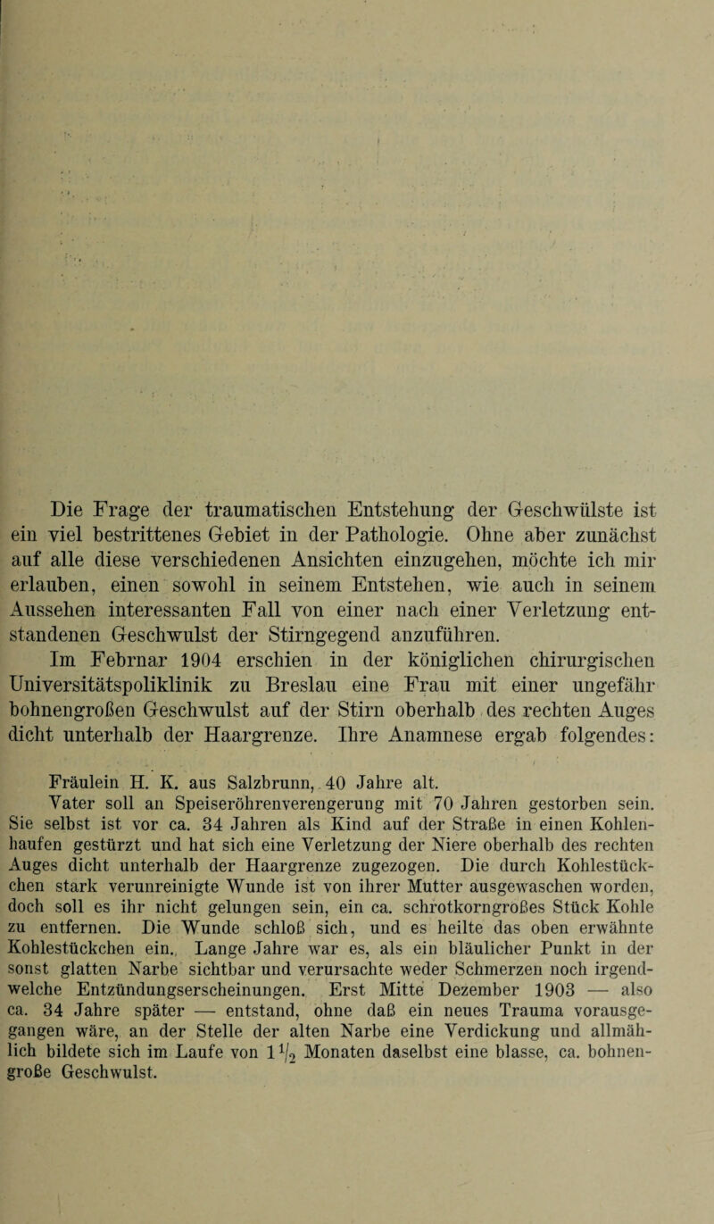 Die Frage der traumatischen Entstehung der Geschwülste ist ein viel bestrittenes Gebiet in der Pathologie. Ohne aber zunächst auf alle diese verschiedenen Ansichten einzugehen, möchte ich mir erlauben, einen sowohl in seinem Entstehen, wie auch in seinem Aussehen interessanten Fall von einer nach einer Verletzung ent¬ standenen Geschwulst der Stirngegend anzuführen. Im Febrnar 1904 erschien in der königlichen chirurgischen Universitätspoliklinik zu Breslau eine Frau mit einer ungefähr bohnengroßen Geschwulst auf der Stirn oberhalb des rechten Auges dicht unterhalb der Haargrenze. Ihre Anamnese ergab folgendes: Fräulein H. K. aus Salzbrunn, 40 Jahre alt. Vater soll an Speiseröhrenverengerung mit 70 Jahren gestorben sein. Sie selbst ist vor ca. 34 Jahren als Kind auf der Straße in einen Kohlen¬ haufen gestürzt und hat sich eine Verletzung der Niere oberhalb des rechten Auges dicht unterhalb der Haargrenze zugezogen. Die durch Kohlestück¬ chen stark verunreinigte Wunde ist von ihrer Mutter ausgewaschen worden, doch soll es ihr nicht gelungen sein, ein ca. schrotkorngroßes Stück Kohle zu entfernen. Die Wunde schloß sich, und es heilte das oben erwähnte Kohlestückchen ein. Lange Jahre war es, als ein bläulicher Punkt in der sonst glatten Narbe sichtbar und verursachte weder Schmerzen noch irgend¬ welche Entzündungserscheinungen. Erst Mitte Dezember 1903 — also ca. 34 Jahre später — entstand, ohne daß ein neues Trauma vorausge¬ gangen wäre, an der Stelle der alten Narbe eine Verdickung und allmäh¬ lich bildete sich im Laufe von 11/2 Monaten daselbst eine blasse, ca. bohnen¬ große Geschwulst.