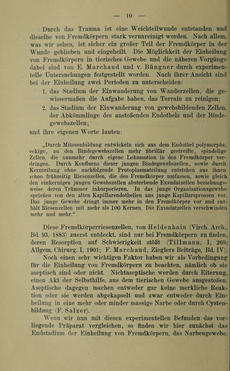 Durch das Trauma ist eine Weichteilwunde entstanden und dieselbe von Fremdkörpern stark verunreinigt worden. Nach allein, was wir sehen, ist sicher ein großer Teil der Fremdkörper in der Wunde geblieben und eingeheilt. Die Möglichkeit der Einheilung von Fremdkörpern in tierisches Gewebe und die näheren Vorgänge dabei sind von E. March and und v. Büngner durch experimen¬ telle Untersuchungen festgestellt worden. Nach ihrer Ansicht sind bei der Einheilung zwei Perioden zu unterscheiden: 1. das Stadium der Einwanderung von Wanderzellen, die ge¬ wissermaßen die Aufgabe haben, das Terrain zu reinigen; 2. das Stadium der Einwanderung von gewebsbildenden Zellen, der Abkömmlinge des anstoßenden Endothels und der Binde¬ gewebszellen; und ihre eigenen Worte lauten: „Durch Mitosenbildung entwickeln sich aus dem Endothel polymorphe, eckige, an den Bindegewebszellen mehr librillär gestreifte, spindelige Zellen, die nunmehr durch eigene Lokomotion in den Fremdkörper ver- dringen. Durch Konfluenz dieser jungen Bindegewebszellen, sowie durch Kernteilung ohne nachfolgende Protoplasmateilung entstehen aus ihnen schon frühzeitig Kiesenzellen, die den Fremdkörper umfassen, sowie gleich den einkernigen jungen Gewebszellen absterbende Exsudatzellen beziehungs¬ weise deren Trümmer inkorporieren. In das junge Organisationsgewebe sprießen von den alten Kapillarendothelien aus junge Kapillarsprossen vor. Das junge Gewebe dringt immer mehr in den Fremdkörper vor und ent¬ hält Riesenzellen mit mehr als 100 Kernen. Die Exsudatzellen verschwinden mehr und mehr.“ Diese Fremdkörperriesenzellen, von Heidenhain (Vircli. Arcli., Bd. 93, 1883) zuerst entdeckt, sind nur bei Fremdkörpern zu finden, deren Resorption auf Schwierigkeit stößt (Tillmann, I, 269; Allgem. Chirurg. I, 1901; F. Marchand, Zieglers Beiträge, Bd. IV). Noch einen sehr wichtigen Faktor haben wir als Vorbedingung* für die Einheilung von Fremdkörpern zu beachten, nämlich ob sie aseptisch sind oder nicht. Nichtaseptische werden durch Eiterung, einen Akt der Selbsthilfe, aus dem tierischen Gewebe ausgestoßen. Aseptische dagegen machen entweder gar keine merkliche Reak¬ tion oder sie werden abgekapselt und zwar entweder durch Ein¬ heilung in eine mehr oder minder massige Narbe oder durch Cysten¬ bildung (F. Salzer). Wenn wir nun mit diesen experimentellen Befunden das vor¬ liegende Präparat vergleichen, so finden wir hier zunächst das Endstadium der Einheilung von Fremdkörpern, das Narbengewebe.