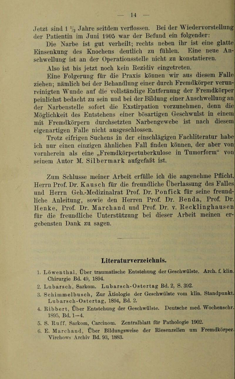 Jetzt sind 1 V2 Jahre seitdem verflossen. Bei der Wiedervorstellung der Patientin im Juni 1905 war der Befund ein folgender: Die Narbe ist gut verheilt; rechts neben ihr ist eine glatte Einsenkung des Knochens deutlich zu fühlen. Eine neue An¬ schwellung ist an der Operationsstelle nicht zu konstatieren. Also ist bis jetzt noch kein Rezidiv eingetreten. Eine Folgerung für die Praxis können wir aus diesem Falle ziehen; nämlich bei der Behandlung einer durch Fremdkörper verun¬ reinigten Wunde auf die vollständige Entfernung der Fremdkörper peinlichst bedacht zu sein und bei der Bildung einer Anschwellung an der Narbenstelle sofort die Exstirpation vorzunehmen, denn die Möglichkeit des Entstehens einer bösartigen Geschwulst in einem mit Fremdkörpern durchsetzten Narbengewebe ist nach diesem eigenartigen Falle nicht ausgeschlossen. Trotz eifrigen Suchens in der einschlägigen Fachliteratur habe ich nur einen einzigen ähnlichen Fall finden können, der aber von vornherein als eine „Fremdkörpertuberkulose in Tumorform“ von seinem Autor M. Silbermark aufgefaßt ist. Zum Schlüsse meiner Arbeit erfülle ich die angenehme Pflicht, Herrn Prof. Dr. Kausch für die freundliche Überlassung des Falles und Herrn Geh.-Medizinalrat Prof. Dr. Ponfick für seine freund¬ liche Anleitung, sowie den Herren Prof. Dr. Ben da, Prof. Dr. Henke, Prof. Dr. Marchand und Prof. Dr. v. Recklinghausen für die freundliche Unterstützung bei dieser Arbeit meinen er¬ gebensten Dank zu sagen. L iteraturVerzeichnis. ]. Löwenthal, Über traumatische Entstehung der Geschwülste. Arch. f. klin. Chirurgie Bd. 49, 1894. 2. Lubarsch, Sarkom. Lubarsch-Ostertag Bd. 2, S. 392. 3. Schimmelbusch, Zur Ätiologie der Geschwülste vom klin. Standpunkt. Lubarsch-Ostertag, 1894, Bd. 2. 4. Bibbert, Über Entstehung der Geschwülste. Deutsche med. Wochenschr. 1895, Bd. 1-4. 5. S. Buff, Sarkom, Carcinom. Zentralblatt für Pathologie 1902. 0. E. Marchand, Über Bildungsweise der Biesenzellen um Fremdkörper. Yirchows Archiv Bd. 93, 1883.