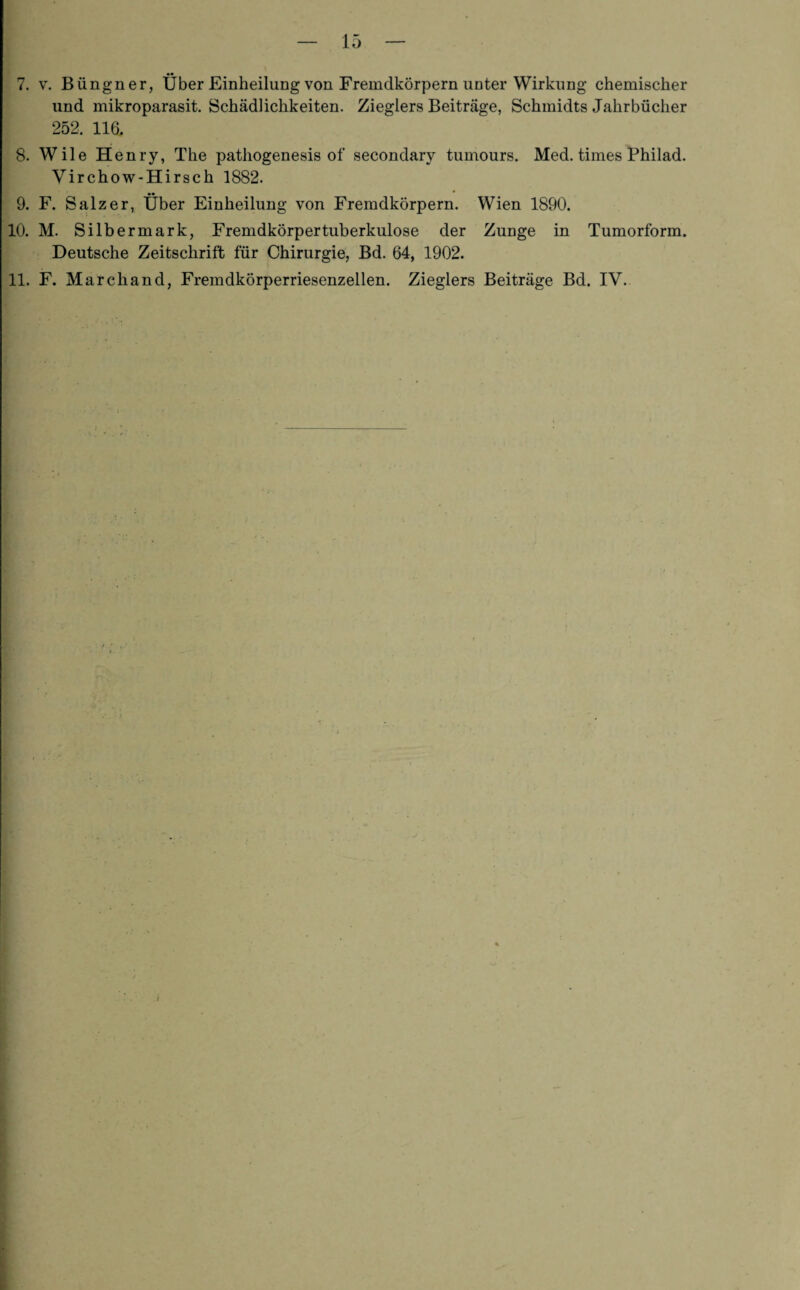 7. v. Büngner, Über Einheilung von Fremdkörpern unter Wirkung chemischer und mikroparasit. Schädlichkeiten. Zieglers Beiträge, Schmidts Jahrbücher 252. 116, 8. Wile Henry, The pathogenesis of secondary tumours. Med. times Philad. Virchow-Hirsch 1882. •• ^ * * 9. F. Salzer, Uber Einheilung von Fremdkörpern. Wien 1890. 10. M. Silbermark, Fremdkörpertuberkulose der Zunge in Tumorform. Deutsche Zeitschrift für Chirurgie, Bd. 64, 1902. 11. F. Marcliand, Fremdkörperriesenzellen. Zieglers Beiträge Bd. IV.