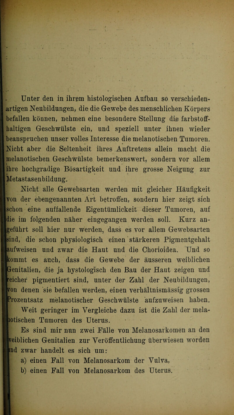 Unter den in ihrem histologischen Aufbau so verschieden¬ artigen Neubildungen, die die Gewebe des menschlichen Körpers befallen können, nehmen eine besondere Stellung die farbstoff¬ haltigen Geschwülste ein, und speziell unter ihnen wieder beanspruchen unser volles Interesse die melanotischen Tumoren. Nicht aber die Seltenheit ihres Auftretens allein macht die melanotischen Geschwülste bemerkenswert, sondern vor allem { . I t» - • * • ihre hochgradige Bösartigkeit und ihre grosse Neigung zur • • t Metastasenbildung. Nicht alle Gewebsarten werden mit gleicher Häufigkeit von der ebengenannten Art betroffen, sondern hier zeigt sich * schon eine auffallende Eigentümlickeit dieser Tumoren, auf | ^ die im folgenden näher eingegangen werden soll. Kurz an¬ geführt soll hier nur werden, dass es vor allem Gewebsarten [sind, die schon physiologisch einen stärkeren Pigmentgehalt [aufweisen und zwar die Haut und die Chorioidea. Und so [kommt es auch, dass die Gewebe der äusseren weiblichen [Genitalien, die ja hystologisch den Bau der Haut zeigen und reicher pigmentiert sind, unter der Zahl der Neubildungen, hon denen sie befallen werden, einen verhältnismässig grossen iJProzentsatz melanotischer Geschwülste äufzuweisen haben. Weit geringer im Vergleiche dazu ist die Zahl der mela- ;fcotischen Tumoren des Uterus. Es sind mir nun zwei Fälle von Mel anosarkörnen an den iveiblichen Genitalien zur Veröffentlichung überwiesen worden Sind zwar handelt es sich um: a) einen Fall von Melanosarkom der Vulva, b) einen Fall von Melanosarkom des Uterus.