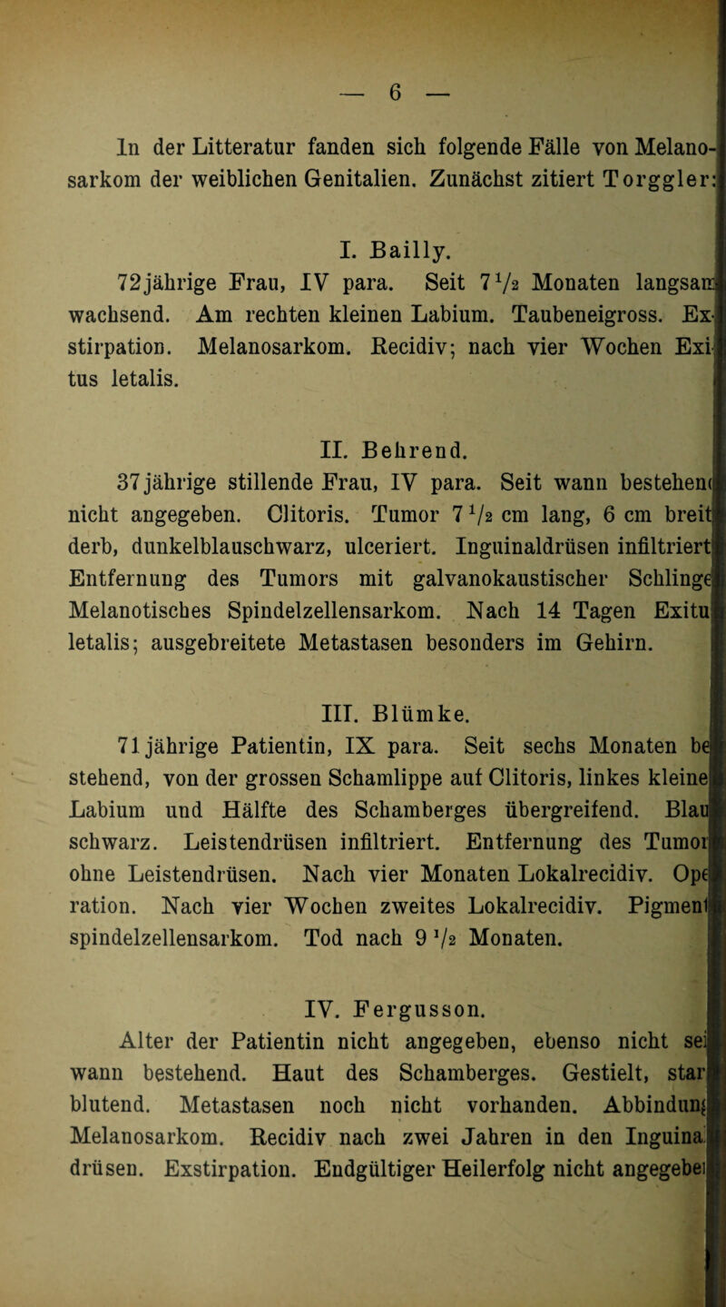 ln der Litteratur fanden sich folgende Fälle von Melano-j sarkom der weiblichen Genitalien, Zunächst zitiert Torggler: I. Bailly. 72jährige Frau, IV para. Seit 7 72 Monaten langsai wachsend. Am rechten kleinen Labium. Taubeneigross. Ex-i stirpation. Melanosarkom. Recidiv; nach vier Wochen Exi; tus letalis. II. Behrend. 37 jährige stillende Frau, IV para. Seit wann bestehem nicht angegeben. Clitoris. Tumor 7 72 cm lang, 6 cm breit derb, dunkelblauschwarz, ulceriert. Inguinaldrüsen infiltriert Entfernung des Tumors mit galvanokaustischer Schlingt Melanotisches Spindelzellensarkom. Nach 14 Tagen Exituj letalis; ausgebreitete Metastasen besonders im Gehirn. III. Blümke. 71jährige Patientin, IX para. Seit sechs Monaten b( stehend, von der grossen Schamlippe auf Clitoris, linkes kleinej Labium und Hälfte des Schamberges übergreifend. Blai schwarz. Leistendrüsen infiltriert. Entfernung des Tumoi ohne Leistendrüsen. Nach vier Monaten Lokalrecidiv. Opt ration. Nach vier Wochen zweites Lokalrecidiv. Pigment spindelzellensarkom. Tod nach 9 Vs Monaten. IV. Fergusson. Alter der Patientin nicht angegeben, ebenso nicht seij wann bestehend. Haut des Schamberges. Gestielt, starj blutend. Metastasen noch nicht vorhanden. Abbindun^ Melanosarkom. Recidiv nach zwei Jahren in den Inguinal drüsen. Exstirpation. Endgültiger Heilerfolg nicht angegebeiij