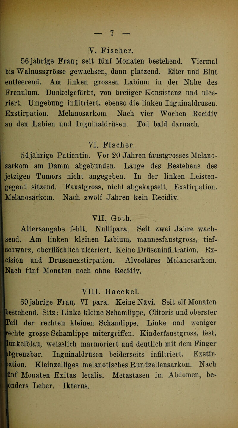 Y. Fischer. 56jährige Frau; seit fünf Monaten bestehend. Viermal bis Walnussgrösse gewachsen, dann platzend. Eiter und Blut entleerend. Am linken grossen Labium in der Nähe des Frenulum. Dunkelgefärbt, von breiiger Konsistenz und ulce- riert. Umgebung infiltriert, ebenso die linken Inguinaldrüsen. Exstirpation. Melanosarkom. Nach vier Wochen Recidiv an den Labien und Inguinaldrüsen. Tod bald darnach. VI. Fischer. 54jährige Patientin. Vor 20 Jahren faustgrosses Melano¬ sarkom am Damm abgebunden. Länge des Bestehens des jetzigen Tumors nicht angegeben. In der linken Leisten¬ gegend sitzend. Faustgross, nicht abgekapselt. Exstirpation. Melanosarkom. Nach zwölf Jahren kein Recidiv. VII. Goth. Altersangabe fehlt. Nullipara. Seit zwei Jahre wach¬ send. Am linken kleinen Labium, mannesfaustgross, tief¬ schwarz, oberflächlich ulceriert. Keine Drüseninfiltration. Ex- cision und Drüsenexstirpation. Alveoläres Melanosarkom. Nach fünf Monaten noch ohne Recidiv. VIII. Haeckel. 69 jährige Frau, VI para. Keine Nävi. Seit elf Monaten )estehend. Sitz: Linke kleine Schamlippe, Clitoris und oberster leil der rechten kleinen Schamlippe. Linke und weniger '•echte grosse Schamlippe mitergriffen. Kinderfaustgross, fest, lunkelblau, weisslich marmoriert und deutlich mit dem Finger ibgrenzbar. Inguinaldrüsen beiderseits infiltriert. Exstir- >ation. Kleinzelliges melanotisches Rundzellensarkom. Nach |ünf Monaten Exitus letalis. Metastasen im Abdomen, be- rnders Leber. Ikterus.