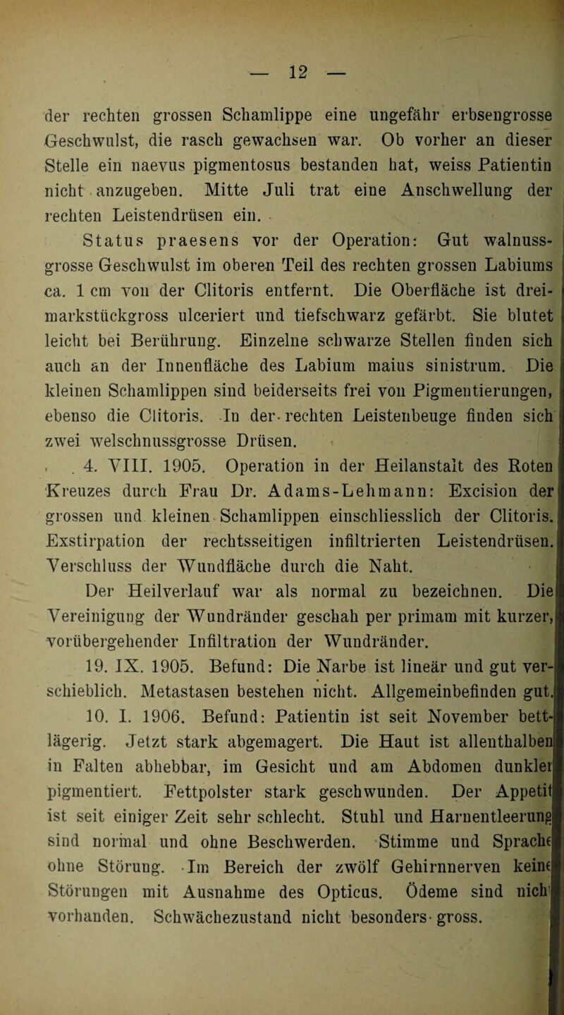 der rechten grossen Scliamlippe eine ungefähr erbsengrosse Geschwulst, die rasch gewachsen war. Ob vorher an dieser Stelle ein naevus pigmentosus bestanden hat, weiss Patientin nicht anzugeben. Mitte Juli trat eine Anschwellung der rechten Leistendrüsen ein. - Status praesens vor der Operation: Gut walnuss¬ grosse Geschwulst im oberen Teil des rechten grossen Labiums ca. 1 cm von der Clitoris entfernt. Die Oberfläche ist drei- j markstückgross ulceriert und tiefschwarz gefärbt. Sie blutet \ leicht bei Berührung. Einzelne schwarze Stellen finden sich auch an der Innenfläche des Labium maius sinistrum. Die kleinen Schamlippen sind beiderseits frei von Pigmentierungen, ebenso die Clitoris. In der-rechten Leistenbeuge finden sich zwei welschnussgrosse Drüsen. 4. VIII. 1905. Operation in der Heilanstalt des Roten Kreuzes durch Frau Dr. Adams-Lehmann: Exeision der grossen und kleinen Schamlippen einschliesslich der Clitoris. Exstirpation der rechtsseitigen infiltrierten Leistendrüsen. Verschluss der Wundfläche durch die Naht. Der Heil verlauf war als normal zu bezeichnen. Die Vereinigung der Wundränder geschah per primarn mit kurzer, vorübergehender Infiltration der Wundränder. 19. IN. 1905. Befund: Die Narbe ist lineär und gut ver- schieblich. Metastasen bestehen nicht. Allgemeinbefinden gut. 10. I. 1906. Befund: Patientin ist seit November bett lägerig. Jetzt stark abgemagert. Die Haut ist allenthalben in Falten abhebbar, im Gesicht und am Abdomen dunkler pigmentiert. Fettpolster stark geschwunden. Der Appetit ist seit einiger Zeit sehr schlecht. Stuhl und Harnentleerung sind normal und ohne Beschwerden. Stimme und Sprache ohne Störung. Im Bereich der zwölf Gehirnnerven keine Störungen mit Ausnahme des Opticus. Ödeme sind nick1 vorhanden. Schwächezustand nicht besonders- gross.