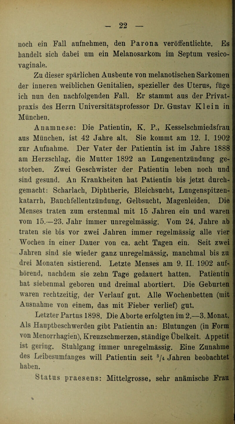 noch ein Fall aufnehmen, den Parona veröffentlichte. Es handelt sich dabei um ein Melanosarkom im Septum vesico- vaginale. Zu dieser spärlichen Ausbeute von melanotischen Sarkomen der inneren weiblichen Genitalien, spezieller des Uterus, füge ich nun den nachfolgenden Fall. Er stammt aus der Privat¬ praxis des Herrn Universitätsprofessor Dr. Gustav Klein in München. Anamnese: Die Patientin, K. P., Kesselschmiedsfrau aus München, ist 42 Jahre alt. Sie kommt am 12. I. 1902 zur Aufnahme. Der Vater der Patientin ist im Jahre 1888 am Herzschlag, die Mutter 1892 an Lungenentzündung ge¬ storben. Zwei Geschwister der Patientin leben noch und sind gesund. An Krankheiten hat Patientin bis jetzt durch¬ gemacht: Scharlach, Diphtherie, Bleichsucht, Lungenspitzen- katarrh, Bauchfellentzündung, Gelbsucht, Magenleiden. Die Menses traten zum erstenmal mit 15 Jahren ein und waren vom 15.—23. Jahr immer unregelmässig. Vom 24. Jahre ab traten sie bis vor zwei Jahren immer regelmässig alle vier Wochen in einer Dauer von ca. acht Tagen ein. Seit zwei Jahren sind sie wieder ganz unregelmässig, manchmal bis zu drei Monaten sistierend. Letzte Menses am 9. II. 1902 auf¬ hörend, nachdem sie zehn Tage gedauert hatten. Patientin hat siebenmal geboren und dreimal abortiert. Die Geburten waren rechtzeitig, der Verlauf gut. Alle Wochenbetten (mit Ausnahme von einem, das mit Fieber verlief) gut. Letzter Partus 1898. Die Aborte erfolgten im 2.—3. Monat. Als Hauptbeschwerden gibt Patientin an: Blutungen (in Form von Menorrhagien), Kreuzschmerzen, ständige Übelkeit. Appetit ist gering. Stuhlgang immer unregelmässig. Eine Zunahme des Leibesumfanges will Patientin seit 3/4 Jahren beobachtet haben. , Status praesens: Mittelgrosse, sehr anämische Frau