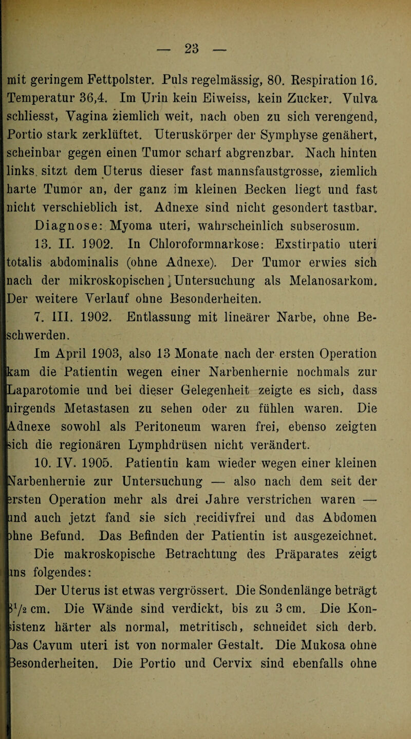 mit geringem Fettpolster. Puls regelmässig, 80. Respiration 16. Temperatur 36,4. Im Urin kein Eiweiss, kein Zucker. Vulva schliesst, Vagina ziemlich weit, nach oben zu sich verengend, Portio stark zerklüftet. Uteruskörper der Symphyse genähert, scheinbar gegen einen Tumor scharf abgrenzbar. Nach hinten links, sitzt dem Uterus dieser fast mannsfaustgrosse, ziemlich harte Tumor an, der ganz im kleinen Becken liegt und fast nicht verschieblich ist. Adnexe sind nicht gesondert tastbar. Diagnose: Myoma. uteri, wahrscheinlich subserosum. 13. II. 1902. In Chloroformnarkose: Exstirpatio uteri totalis abdominalis (ohne Adnexe). Der Tumor erwies sich nach der mikroskopischen ^Untersuchung als Melanosarkom. Der weitere Verlauf ohne Besonderheiten. 7. III. 1902. Entlassung mit lineärer Narbe, ohne Be- [sch werden. Im April 1903, also 13 Monate nach der ersten Operation [kam die Patientin wegen einer Narbenhernie nochmals zur [Laparotomie und bei dieser Gelegenheit zeigte es sich, dass pirgends Metastasen zu sehen oder zu fühlen waren. Die [Adnexe sowohl als Peritoneum waren frei, ebenso zeigten feich die regionären Lymphdrüsen nicht verändert. 10. IV. 1905. Patientin kam wieder wegen einer kleinen ■Narbenhernie zur Untersuchung — also nach dem seit der fersten Operation mehr als drei Jahre verstrichen waren — lind auch jetzt fand sie sich recidivfrei und das Abdomen fehne Befund. Das Befinden der Patientin ist ausgezeichnet. Die makroskopische Betrachtung des Präparates zeigt lins folgendes: Der Uterus ist etwas vergrössert. Die Sondenlänge beträgt k*/2 cm. Die Wände sind verdickt, bis zu 3 cm. Die Kon- listenz härter als normal, metritisch, schneidet sich derb. Das Cavum uteri ist von normaler Gestalt. Die Mukosa ohne Besonderheiten. Die Portio und Cervix sind ebenfalls ohne