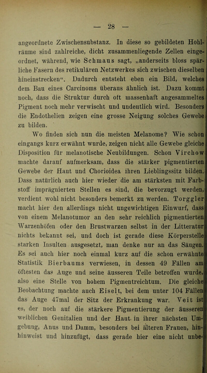 angeordnete Zwischensubstanz. In diese so gebildeten Hohl¬ räume sind zahlreiche, dicht zusammenliegende Zellen einge¬ ordnet, während, wie Schmaus sagt, „anderseits bloss spär¬ liche Fasern des retikulären Netzwerkes sich zwischen dieselben hineinstrecken“. Dadurch entsteht eben ein Bild, welches dem Bau eines Carcinoms überaus ähnlich ist. Dazu kommt noch, dass die Struktur durch oft massenhaft angesammeltes Pigment noch mehr verwischt und undeutlich wird. Besonders die Endothelien zeigen eine grosse Neigung solches Gewebe zu bilden. Wo finden sich nun die meisten Melanome? Wie schon eingangs kurz erwähnt wurde, zeigen nicht alle Gewebe gleiche Disposition für melanotische Neubildungen. Schon Virchow machte darauf aufmerksam, dass die stärker pigmentierten Gewebe der Haut und Chorioidea ihren Lieblingssitz bilden. Dass natürlich auch hier wieder die am stärksten mit Farb¬ stoff imprägnierten Stellen es sind, die bevorzugt werden, verdient wohl nicht besonders bemerkt zu werden. Torggler macht hier den allerdings nicht ungewichtigen Einwurf, dass von einem Melanotumor an den sehr reichlich pigmentierten Warzenhöfen oder den Brustwarzen selbst in der Litteratur nichts bekannt sei, und doch ist gerade diese Körperstelle starken Insulten ausgesetzt, man denke nur an das Säugen. Es sei auch hier noch einmal kurz auf die schon erwähnte Statistik Bier bau ms verwiesen, in dessen 49 Fällen am öftesten das Auge und seine äusseren Teile betroffen wurde,i| also eine Stelle von hohem Pigmentreichtum. Die gleiche;] Beobachtung machte auch Eiselt, bei dem unter 104 Fällen! das Auge 4?mal der Sitz der Erkrankung war. Veit ist! es, der noch auf die stärkere Pigmentierung der äusserenl weiblichen Genitalien und der Haut in ihrer nächsten Um-! gebung, Anus und Damm, besonders bei älteren Frauen, hin-l hinweist und hinzufügt, dass gerade hier eine nicht unbe-1