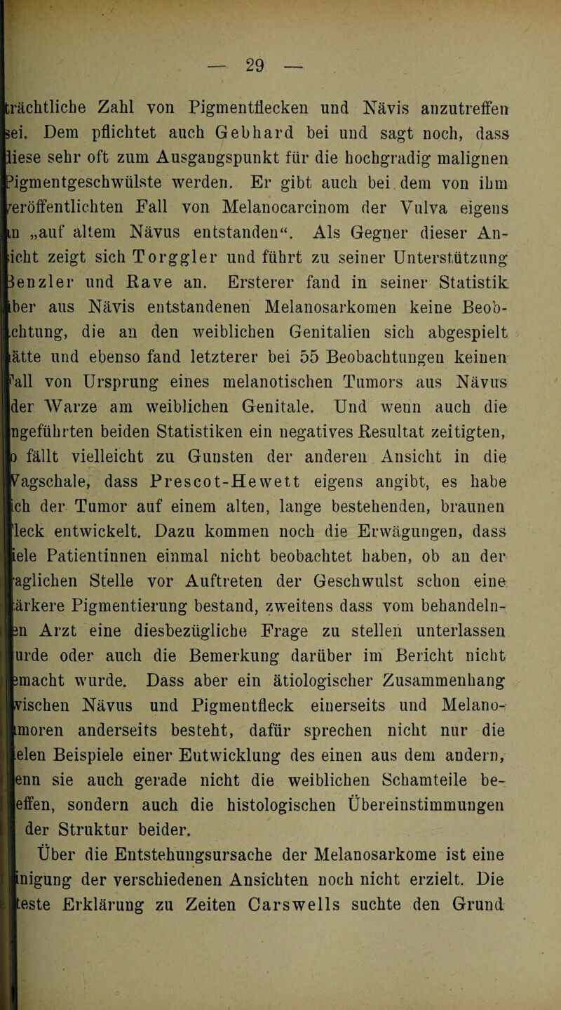 trächtliche Zahl von Pigmentflecken und Nävis anzutreffen sei. Dem pflichtet auch Gebhard bei und sagt noch, dass liese sehr oft zum Ausgangspunkt für die hochgradig malignen Pigmentgeschwülste werden. Er gibt auch bei dem von ibm veröffentlichten Fall von Melanocarcinom der Vulva eigens m „auf altem Nävus entstanden“. Als Gegner dieser An- Iht zeigt sich Torggler und führt zu seiner Unterstützung snzler und Rave an. Ersterer fand in seiner Statistik er aus Nävis entstandenen Melanosarkomen keine Beob- itung, die an den weiblichen Genitalien sich abgespielt tte und ebenso fand letzterer bei 55 Beobachtungen keinen 11 von Ursprung eines melanotischen Tumors aus Nävus 3r Warze am weiblichen Genitale. Und wenn auch die geführten beiden Statistiken ein negatives Resultat zeitigten, fällt vielleicht zu Gunsten der anderen Ansicht in die agschale, dass Prescot-Hewett eigens angibt, es habe h der Tumor auf einem alten, lange bestehenden, braunen 3ck entwickelt. Dazu kommen noch die Erwägungen, dass de Patientinnen einmal nicht beobachtet haben, ob an der glichen Stelle vor Auftreten der Geschwulst schon eine ,rkere Pigmentierung bestand, zweitens dass vom behandeln- i Arzt eine diesbezügliche Frage zu stellen unterlassen rde oder auch die Bemerkung darüber im Bericht nicht nacht wurde. Dass aber ein ätiologischer Zusammenhang ischen Nävus und Pigmentfleck einerseits und Melano- noren anderseits besteht, dafür sprechen nicht nur die den Beispiele einer Entwicklung des einen aus dem andern, nn sie auch gerade nicht die weiblichen Schamteile be- ffen, sondern auch die histologischen Übereinstimmungen der Struktur beider. Über die Entstehungsursache der Melanosarkome ist eine tiigung der verschiedenen Ansichten noch nicht erzielt. Die este Erklärung zu Zeiten Carswells suchte den Grund