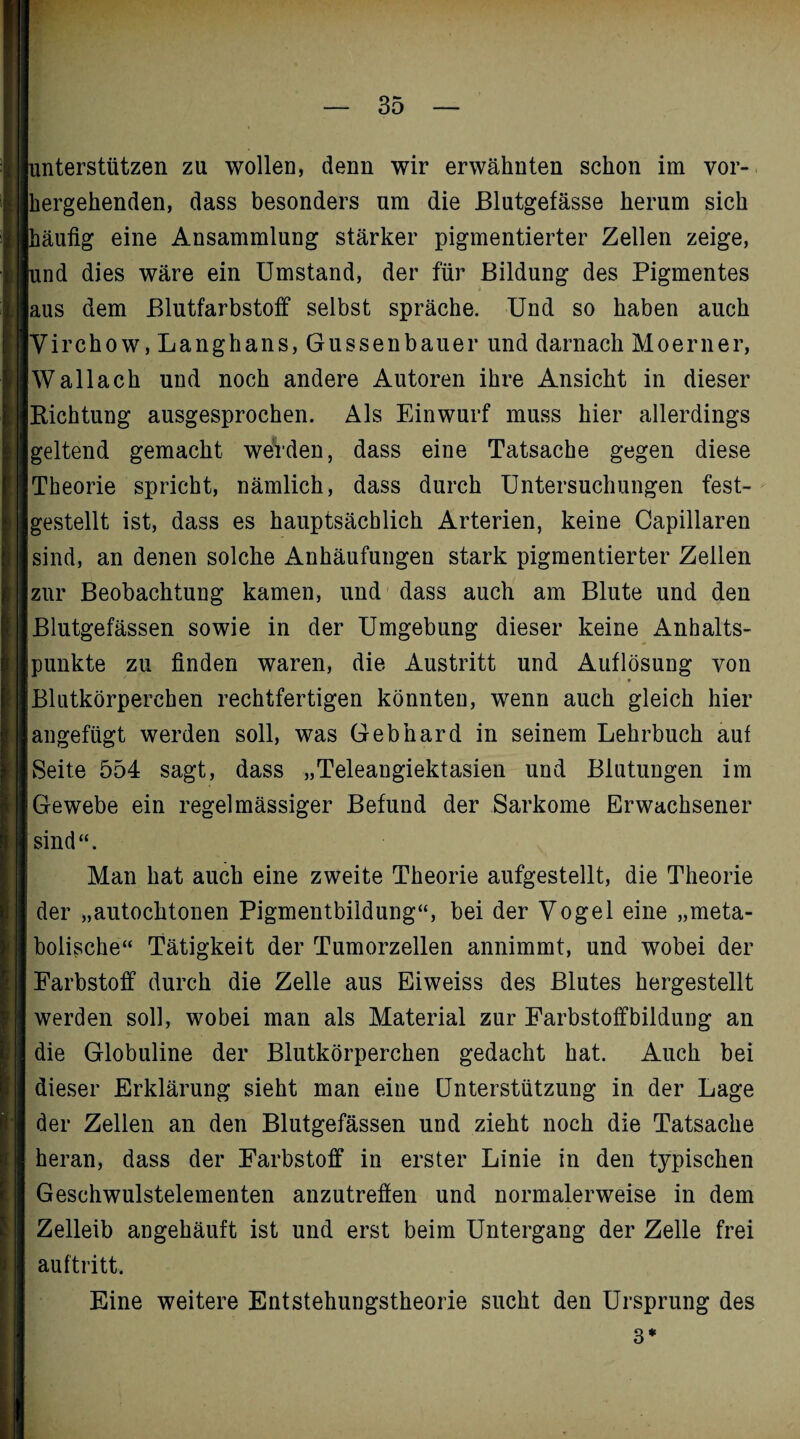 interstützen za wollen, denn wir erwähnten schon im vor¬ hergehenden, dass besonders am die Blutgefässe herum sich läufig eine Ansammlung stärker pigmentierter Zellen zeige, ind dies wäre ein Umstand, der für Bildung des Pigmentes laus dem Blutfarbstoff selbst spräche. Und so haben auch Virchow, Langhans, Güssen bauer und darnach Moerner, Wallach und noch andere Autoren ihre Ansicht in dieser Richtung ausgesprochen. Als Einwurf muss hier allerdings geltend gemacht weVden, dass eine Tatsache gegen diese Theorie spricht, nämlich, dass durch Untersuchungen fest¬ gestellt ist, dass es hauptsächlich Arterien, keine Capillaren sind, an denen solche Anhäufungen stark pigmentierter Zellen |zur Beobachtung kamen, und dass auch am Blute und den Blutgefässen sowie in der Umgebung dieser keine Anhalts¬ punkte zu finden waren, die Austritt und Auflösung von I * |Blutkörperchen rechtfertigen könnten, wenn auch gleich hier jangefügt werden soll, was Gebhard in seinem Lehrbuch auf |Seite 554 sagt, dass „Teleangiektasien und Blutungen im Gewebe ein regelmässiger Befund der Sarkome Erwachsener sind“. Man hat auch eine zweite Theorie aufgestellt, die Theorie der „autochtonen Pigmentbildung“, bei der Vogel eine „meta¬ bolische“ Tätigkeit der Tumorzellen annimmt, und wobei der Farbstoff durch die Zelle aus Eiweiss des Blutes hergestellt werden soll, wobei man als Material zur Farbstoffbildung an die Globuline der Blutkörperchen gedacht hat. Auch bei dieser Erklärung sieht man eine Unterstützung in der Lage der Zellen an den Blutgefässen und zieht noch die Tatsache heran, dass der Farbstoff in erster Linie in den tj^pischen Geschwulstelementen anzutreffen und normalerweise in dem Zelleib angehäuft ist und erst beim Untergang der Zelle frei auftritt. Eine weitere Entstehungstheorie sucht den Ursprung des 3 *