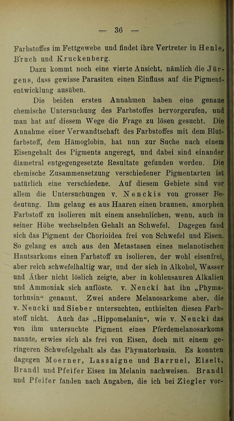 Farbstoffes im Fettgewebe und findet ihre Vertreter in He nie, Bruch und Kruckenberg. Dazu kommt noch eine vierte Ansicht, nämlich die Jür¬ gens, dass gewisse Parasiten einen Einfluss auf die Pigment¬ entwicklung ausüben. Die beiden ersten Annahmen haben eine genaue chemische Untersuchung des Farbstoffes hervorgerufen, und man hat auf diesem Wege die Frage zu lösen gesucht. Die Annahme einer Verwandtschaft des Farbstoffes mit dem Blut¬ farbstoff, dem Hämoglobin, hat nun zur Suche nach einem Eisengehalt des Pigments angeregt, und dabei sind einander diametral entgegengesetzte Resultate gefunden worden. Die chemische Zusammensetzung verschiedener Pigmentarten ist natürlich eine verschiedene. Auf diesem Gebiete sind vor allem die Untersuchungen v. Nenckis von grosser Be¬ deutung. Ihm gelang es aus Haaren einen braunen, amorphen Farbstoff zu isolieren mit einem ansehnlichen, wenn, auch in seiner Höhe wechselnden Gehalt an Schwefel. Dagegen fand sich das Pigment der Chorioidea frei von Schwefel und Eisen. So gelang es auch aus den Metastasen eines melanotischen Hautsarkoms einen Farbstoff zu isolieren, der wohl eisenfrei, aber reich schwefelhaltig war, und der sich in Alkohol, Wasser und Äther nicht löslich zeigte, aber in kohlensauren Alkalien und Ammoniak sich auflöste, v. Nencki hat ihn „Phyma- torhusin“ genannt. Zwei andere Melanosarkome aber, die v. Neucki und Sieber untersuchten, enthielten diesen Farb¬ stoff nicht. Auch das „Hippomelanin“, wie v. Neucki das von ihm untersuchte Pigment eines Pferdemelanosarkoms nannte, erwies sich als frei von Eisen, doch mit einem ge- . i j fl längeren Schwefelgehalt als das Phymatorhusin. Es konnten dagegen Moerner, Lassaigne und Barruel, Eiselt, Brandl und Pfeifer Eisen im Melanin nachweisen. Brandl und Pfeifer fanden nach Angaben, die ich bei Ziegler vor-