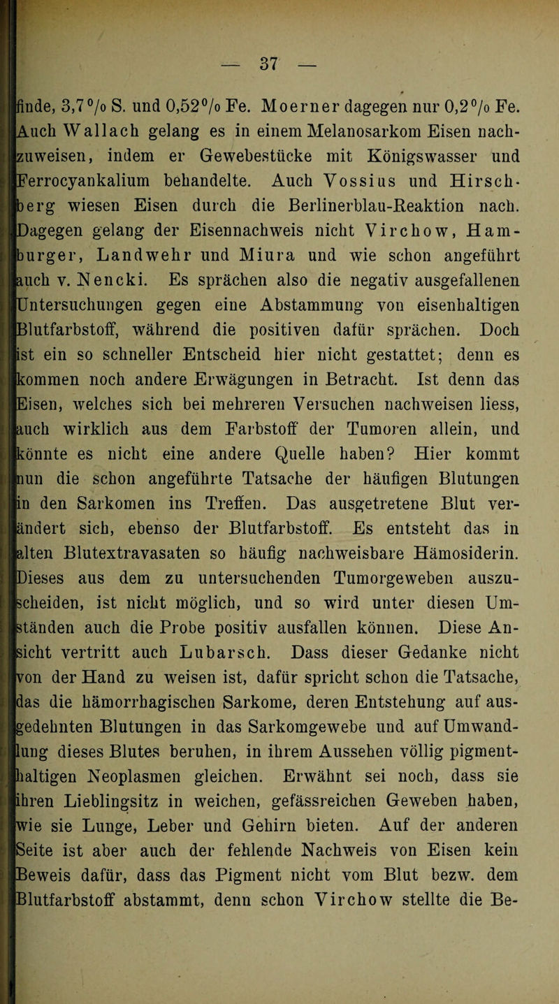 tinde, 3,7°/o S. und 0,52°/o Fe. Moerner dagegen nur 0,2°/o Fe. Auch Wallach gelang es in einem Melanosarkom Eisen nach¬ zuweisen, indem er Gewebestücke mit Königswasser und Ferrocyankalium behandelte. Auch Vossius und Hirsch- berg wiesen Eisen durch die Berlinerblau-Reaktion nach. [Dagegen gelang der Eisennachweis nicht Virchow, Ham- mrger, Landwehr und Miura und wie schon angeführt auch y. Kencki. Es sprächen also die negativ ausgefallenen Untersuchungen gegen eine Abstammung von eisenhaltigen Blutfarbstoff, während die positiven dafür sprächen. Doch ist ein so schneller Entscheid hier nicht gestattet; denn es kommen noch andere Erwägungen in Betracht. Ist denn das Eisen, welches sich bei mehreren Versuchen nachweisen liess, auch wirklich aus dem Farbstoff der Tumoren allein, und könnte es nicht eine andere Quelle haben? Hier kommt nun die schon angeführte Tatsache der häufigen Blutungen in den Sarkomen ins Treffen. Das ausgetretene Blut ver¬ ändert sich, ebenso der Blutfarbstoff. Es entsteht das in alten Blutextravasaten so häufig nachweisbare Hämosiderin. Dieses aus dem zu untersuchenden Tumorgeweben auszu¬ scheiden, ist nicht möglich, und so wird unter diesen Um¬ ständen auch die Probe positiv ausfallen können. Diese An¬ sicht vertritt auch Lu barsch. Dass dieser Gedanke nicht von der Hand zu weisen ist, dafür spricht schon die Tatsache, das die hämorrhagischen Sarkome, deren Entstehung auf aus¬ gedehnten Blutungen in das Sarkomgewebe und auf Umwand¬ lung dieses Blutes beruhen, in ihrem Aussehen völlig pigment¬ haltigen Neoplasmen gleichen. Erwähnt sei noch, dass sie [ihren Lieblingsitz in weichen, gefässreichen Geweben haben, de sie Lunge, Leber und Gehirn bieten. Auf der anderen leite ist aber auch der fehlende Nachweis von Eisen kein »eweis dafür, dass das Pigment nicht vom Blut bezw. dem llutfarbstoff abstammt, denn schon Virchow stellte die Be-