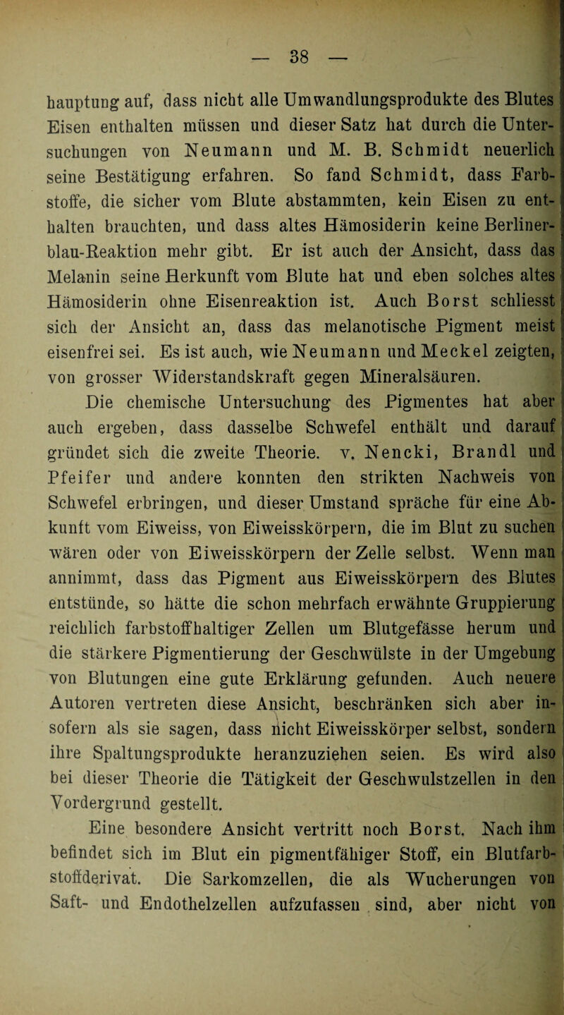 hauptung auf, dass nicht alle Umwandlungsprodukte des Blutes * Eisen enthalten müssen und dieser Satz hat durch die Unter- ; suchungen von Neumann und M. B. Schmidt neuerlich seine Bestätigung erfahren. So fand Schmidt, dass Färb- , Stoffe, die sicher vom Blute abstammten, kein Eisen zu ent- i halten brauchten, und dass altes Hämosiderin keine Berliner¬ blau-Reaktion mehr gibt. Er ist auch der Ansicht, dass das Melanin seine Herkunft vom Blute hat und eben solches altes Hämosiderin ohne Eisenreaktion ist. Auch Borst schliesst sich der Ansicht an, dass das melanotische Pigment meist eisenfrei sei. Es ist auch, wie Neumann und Meckel zeigten, von grosser Widerstandskraft gegen Mineralsäuren. Die chemische Untersuchung des Pigmentes hat aber auch ergeben, dass dasselbe Schwefel enthält und darauf gründet sich die zweite Theorie, v. Nencki, Brandl und Pfeifer und andere konnten den strikten Nachweis von Schwefel erbringen, und dieser Umstand spräche für eine Ab¬ kunft vom Eiweiss, von Eiweisskörpern, die im Blut zu suchen wären oder von Eiweisskörpern der Zelle selbst. Wenn man annimmt, dass das Pigment aus Eiweisskörpern des Blutes entstünde, so hätte die schon mehrfach erwähnte Gruppierung reichlich farbstoffhaltiger Zellen um Blutgefässe herum und die stärkere Pigmentierung der Geschwülste in der Umgebung von Blutungen eine gute Erklärung gefunden. Auch neuere Autoren vertreten diese Ansicht, beschränken sich aber in¬ sofern als sie sagen, dass nicht Eiweisskörper selbst, sondern ihre Spaltungsprodukte heranzuziehen seien. Es wird also bei dieser Theorie die Tätigkeit der Geschwulstzellen in den Vordergrund gestellt. Eine besondere Ansicht vertritt noch Borst, Nach ihm befindet sich im Blut ein pigmentfähiger Stoff, ein Blutfarb¬ stoffderivat. Die Sarkomzellen, die als Wucherungen von Saft- und Endothelzellen aufzufassen sind, aber nicht von