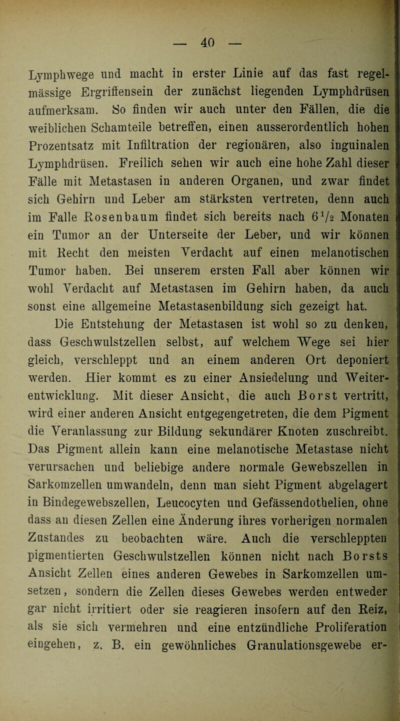 Lymphwege und macht in erster Linie auf das fast regel¬ mässige Ergriffensein der zunächst liegenden Lymphdrüsen aufmerksam. So finden wir auch unter den Fällen, die die weiblichen Schamteile betreffen, einen ausserordentlich hohen Prozentsatz mit Infiltration der regionären, also inguinalen Lymphdrüsen. Freilich sehen wir auch eine hohe Zahl dieser Fälle mit Metastasen in anderen Organen, und zwar findet sich Gehirn und Leber am stärksten vertreten, denn auch im Falle Rosenbaum findet sich bereits nach 6V2 Monaten ein Tumor an der Unterseite der Leber, und wir können mit Recht den meisten Verdacht auf einen melanotischen Tumor haben. Bei unserem ersten Fall aber können wir wohl Verdacht auf Metastasen im Gehirn haben, da auch sonst eine allgemeine Metastasenbildung sich gezeigt hat. Die Entstehung der Metastasen ist wohl so zu denken, dass Geschwulstzellen selbst, auf welchem Wege sei hier gleich, verschleppt und an einem anderen Ort deponiert werden. Hier kommt es zu einer Ansiedelung und Weiter¬ entwicklung. Mit dieser Ansicht, die auch Borst vertritt, wird einer anderen Ansicht entgegengetreten, die dem Pigment die Veranlassung zur Bildung sekundärer Knoten zuschreibt. Das Pigment allein kann eine melanotische Metastase nicht verursachen und beliebige andere normale Gewebszellen in Sarkomzellen umwandeln, denn man sieht Pigment abgelagert in Bindegewebszellen, Leucocyten und Gefässendothelien, ohne dass an diesen Zellen eine Änderung ihres vorherigen normalen Zustandes zu beobachten wäre. Auch die verschleppten pigmentierten Geschwulstzellen können nicht nach Borsts Ansicht Zellen eines anderen Gewebes in Sarkomzellen Um¬ setzen , sondern die Zellen dieses Gewebes werden entweder gar nicht irritiert oder sie reagieren insofern auf den Reiz, als sie sich vermehren und eine entzündliche Proliferation eingehen, z. B. ein gewöhnliches Granulationsgewebe er-