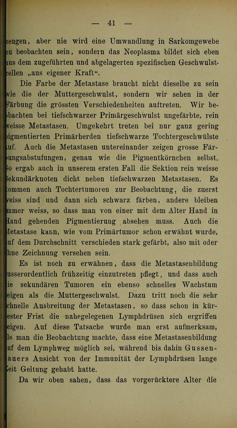 eugen, aber nie wird eine Umwandlung in Sarkomgewebe u beobachten sein, sondern das Neoplasma bildet sich eben us dem zugeführten und abgelagerten spezifischen Geschwulst¬ ellen „aus eigener Kraft“. Die Farbe der Metastase braucht nicht dieselbe zu sein ie die der Muttergeschwulst, sondern wir sehen in der ärbung die grössten Verschiedenheiten auftreten. Wir be- bachten bei tiefschwarzer Primärgeschwulst ungefärbte, rein eisse Metastasen. Umgekehrt treten bei nur ganz gering igmentierten Primärherden tiefschwarze Tochtergeschwülste uf. Auch die Metastasen untereinander zeigen grosse Fär- ungsabstufungen, genau wie die Pigmentkörnchen selbst. >o ergab auch in unserem ersten Fall die Sektion rein weisse tekundärknoten dicht neben tiefschwarzen Metastasen. Es ommen auch Tochtertumoren zur Beobachtung, die zuerst peiss sind und dann sich schwarz färben, andere bleiben mmer weiss, so dass man von einer mit dem Alter Hand in land gehenden Pigmentierung absehen muss. Auch die letastase kann, wie vom Primärtumor schon erwähnt wurde, uf dem Durchschnitt verschieden stark gefärbt, also mit oder hne Zeichnung versehen sein. Es ist noch zu erwähnen, dass die Metastasenbildung usserordentlich frühzeitig einzutreten pflegt, und dass auch ie sekundären Tumoren ein ebenso schnelles Wachstum eigen als die Muttergeschwulst. Dazu tritt noch die sehr chnelle Ausbreitung der Metastasen, so dass schon in kür- ester Frist die nahegelegenen Lymphdrüsen sich ergriffen eigen. Auf diese Tatsache wurde man erst aufmerksam, ls man die Beobachtung machte, dass eine Metastasenbildung uf dem Lymphweg möglich sei, während bis dahin Gussen- auers Ansicht von der Immunität der Lymphdrüsen lange leit Geltung gehabt hatte. Da wir oben sahen, dass das vorgerücktere Alter die