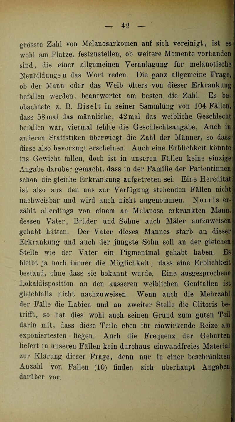 grösste Zahl von Melanosarkomen auf sich vereinigt, ist es wohl am Platze, festzustellen, ob weitere Momente vorhanden sind, die einer allgemeinen Veranlagung für melanotische1 Neubildungen das Wort reden. Die ganz allgemeine Frage, ob der Mann oder das Weib öfters von dieser Erkrankung befallen werden, beantwortet am besten die Zahl. Es be-* obachtete z. B. Eiselt in seiner Sammlung von 104 Fällen, dass 58mal das männliche, 42mal das weibliche Geschlecht befallen war, viermal fehlte die Geschlechtsangabe. Auch in anderen Statistiken überwiegt die Zahl der Männer, so dass diese also bevorzugt erscheinen. *4uch eine Erblichkeit könnte! ins Gewicht fallen, doch ist in unseren Fällen keine einzige; Angabe darüber gemacht, dass in der Familie der Patientinnen > schon die gleiche Erkrankung aufgetreten sei. Eine Heredität ist also aus den uns zur Verfügung stehenden Fällen nicht nachweisbar und wird auch nicht angenommen. Norris er-; zählt allerdings von einem an Melanose erkrankten Mann, dessen Vater, Brüder und Söhne auch Maler aufzuweisen gehabt hätten. Der Vater dieses Mannes starb an dieser Erkrankung und auch der jüngste Sohn soll an der gleichen Stelle wie der Vater ein Pigmentmal gehabt haben. Es! bleibt ja noch immer die Möglichkeit, dass eine Erblichkeit bestand, ohne dass sie bekannt wurde, Eine ausgesprochene Lokaldisposition an den äusseren weiblichen Genitalien ist gleichfalls nicht nachzuweisen. Wenn auch die Mehrzahl: der Fälle die Labien und an zweiter Stelle die Clitoris be¬ trifft, so hat dies wohl auch seinen Grund zum guten Teil darin mit, dass diese Teile eben für einwirkende Beize am exponiertesten liegen. Auch die Frequenz der Geburten,, liefert in unseren Fällen kein durchaus einwandfreies Material zur Klärung dieser Frage, denn nur in einer beschränkten. Anzahl von Fällen (10) finden sich überhaupt Angaben darüber vor.