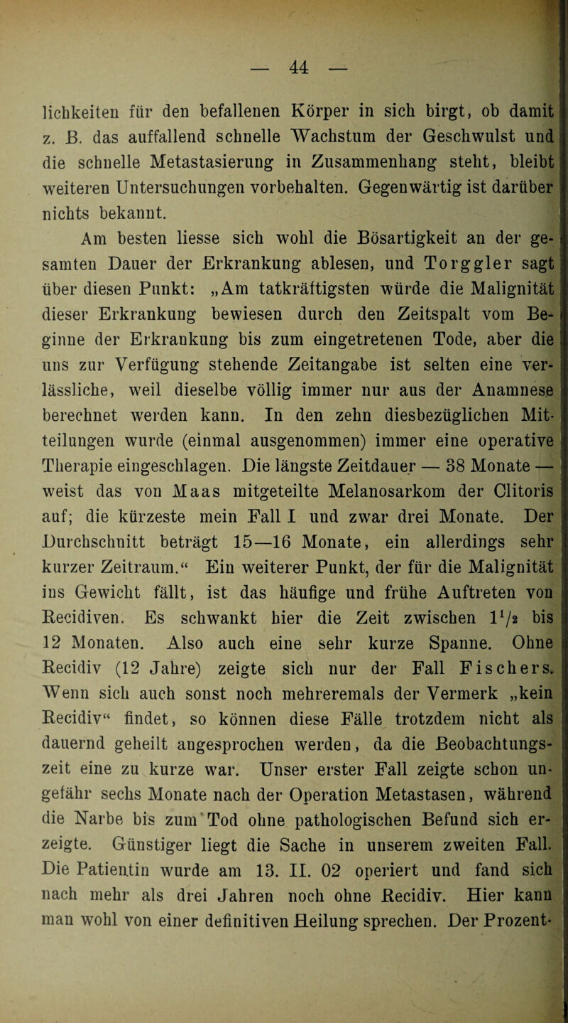 lichkeiten für den befallenen Körper in sich birgt, ob damit z. K. das auffallend schnelle Wachstum der Geschwulst und die schnelle Metastasierung in Zusammenhang steht, bleibt weiteren Untersuchungen Vorbehalten. Gegenwärtig ist darüber nichts bekannt. Am besten liesse sich wohl die Bösartigkeit an der ge¬ samten Dauer der Erkrankung ablesen, und Torggier sagt über diesen Punkt: „Am tatkräftigsten würde die Malignität dieser Erkrankung bewiesen durch den Zeitspalt vom Be¬ ginne der Erkrankung bis zum eingetretenen Tode, aber die uns zur Verfügung stehende Zeitangabe ist selten eine ver¬ lässliche, weil dieselbe völlig immer nur aus der Anamnese berechnet werden kann. In den zehn diesbezüglichen Mit¬ teilungen wurde (einmal ausgenommen) immer eine operative Therapie eingeschlagen. Die längste Zeitdauer — 38 Monate — weist das von Maas mitgeteilte Melanosarkom der Clitoris auf; die kürzeste mein Fall I und zwar drei Monate. Der Durchschnitt beträgt 15—16 Monate, ein allerdings sehr kurzer Zeitraum.“ Ein weiterer Punkt, der für die Malignität ins Gewicht fällt, ist das häufige und frühe Auftreten von Recidiven. Es schwankt hier die Zeit zwischen l1/* bis 12 Monaten. Also auch eine sehr kurze Spanne. Ohne Recidiv (12 Jahre) zeigte sich nur der Fall Fischers. Wenn sich auch sonst noch mehreremals der Vermerk „kein Recidiv“ findet, so können diese Fälle trotzdem nicht als dauernd geheilt angesprochen werden, da die Beobachtungs¬ zeit eine zu kurze war. Unser erster Fall zeigte schon un¬ gefähr sechs Monate nach der Operation Metastasen, während die Narbe bis zum Tod ohne pathologischen Befund sich er¬ zeigte. Günstiger liegt die Sache in unserem zweiten Fall. Die Patientin wurde am 13. II. 02 operiert und fand sich nach mehr als drei Jahren noch ohne Recidiv. Hier kann man wohl von einer definitiven Heilung sprechen. Der Prozent-