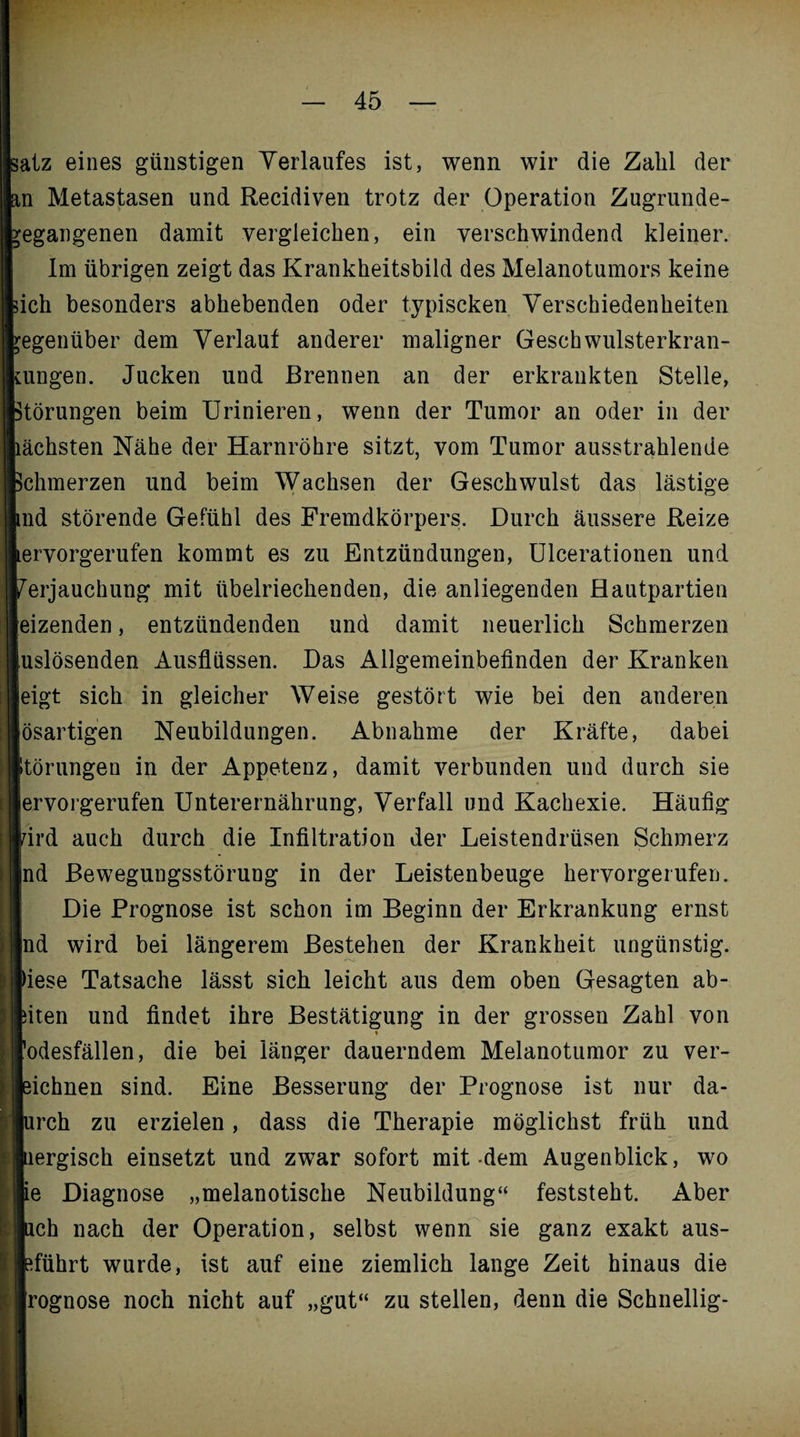 Isatz eines günstigen Verlaufes ist, wenn wir die Zahl der m Metastasen und Recidiven trotz der Operation Zugrunde- ^egangenen damit vergleichen, ein verschwindend kleiner. Im übrigen zeigt das Krankheitsbild des Melanotumors keine sich besonders abhebenden oder typiscken Verschiedenheiten gegenüber dem Verlauf anderer maligner Geschwulsterkran- ttingen. Jucken und Brennen an der erkrankten Stelle, Störungen beim Urinieren, wenn der Tumor an oder in der lächsten Nähe der Harnröhre sitzt, vom Tumor ausstrahlende Schmerzen und beim Wachsen der Geschwulst das lästige md störende Gefühl des Fremdkörpers. Durch äussere Reize tervorgerufen kommt es zu Entzündungen, Ulcerationen und Verjauchung mit übelriechenden, die anliegenden Hautpartien eizenden, entzündenden und damit neuerlich Schmerzen uslösenden Ausflüssen. Das Allgemeinbefinden der Kranken eigt sich in gleicher Weise gestört wie bei den anderen ösartigen Neubildungen. Abnahme der Kräfte, dabei I Störungen in der Appetenz, damit verbunden und durch sie ervorgerufen Unterernährung, Verfall und Kachexie. Häufig rird auch durch die Infiltration der Leistendrüsen Schmerz nd Bewegungsstörung in der Leistenbeuge hervorgerufen. Die Prognose ist schon im Beginn der Erkrankung ernst nd wird bei längerem Bestehen der Krankheit ungünstig. | fiese Tatsache lässt sich leicht aus dem oben Gesagten ab- ! fiten und findet ihre Bestätigung in der grossen Zahl von ’odesfällen, die bei länger dauerndem Melanotumor zu ver- | eichnen sind. Eine Besserung der Prognose ist nur da- urch zu erzielen, dass die Therapie möglichst früh und tiergisch einsetzt und zwar sofort mit-dem Augenblick, wo | ie Diagnose „melanotische Neubildung“ feststeht. Aber lieh nach der Operation, selbst wenn sie ganz exakt aus- bführt wurde, ist auf eine ziemlich lange Zeit hinaus die rognose noch nicht auf „gut“ zu stellen, denn die Schnellig-