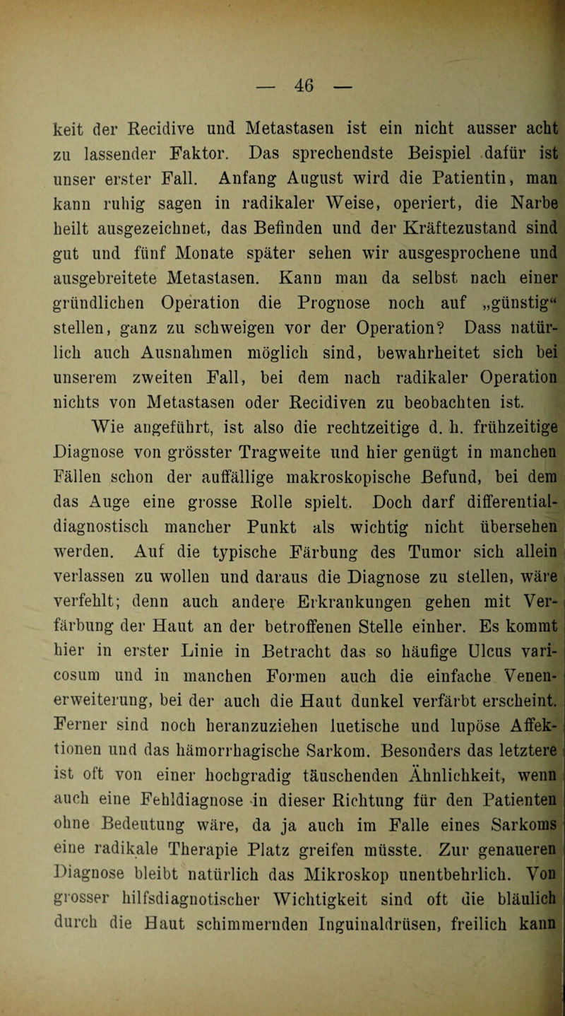 keit der Recidive und Metastasen ist ein nicht ausser acht zu lassender Faktor. Das sprechendste Beispiel dafür ist unser erster Fall. Anfang August wird die Patientin, man kann ruhig sagen in radikaler Weise, operiert, die Narbe heilt ausgezeichnet, das Befinden und der Kräftezustand sind gut und fünf Monate später sehen wir ausgesprochene und ausgebreitete Metastasen. Kann man da selbst nach einer gründlichen Operation die Prognose noch auf „günstig“ stellen, ganz zu schweigen vor der Operation? Dass natür¬ lich auch Ausnahmen möglich sind, bewahrheitet sich bei unserem zweiten Fall, bei dem nach radikaler Operation nichts von Metastasen oder Recidiven zu beobachten ist. Wie angeführt, ist also die rechtzeitige d. li. frühzeitige Diagnose von grösster Tragweite und hier genügt in manchen Fällen schon der auffällige makroskopische Befund, bei dem das Auge eine grosse Rolle spielt. Doch darf differential- diagnostisch mancher Punkt als wichtig nicht übersehen werden. Auf die typische Färbung des Tumor sich allein verlassen zu wollen und daraus die Diagnose zu stellen, wäre verfehlt; denn auch andere Erkrankungen gehen mit Ver¬ färbung der Haut an der betroffenen Stelle einher. Es kommt hier in erster Linie in Betracht das so häufige Ulcus vari- cosum und in manchen Formen auch die einfache Venen¬ erweiterung, bei der auch die Haut dunkel verfärbt erscheint. Ferner sind noch heranzuziehen luetische und lupöse Affek¬ tionen und das hämorrhagische Sarkom. Besonders das letztere ist oft von einer hochgradig täuschenden Ähnlichkeit, wenn auch eine Fehldiagnose in dieser Richtung für den Patienten ohne Bedeutung wäre, da ja auch im Falle eines Sarkoms eine radikale Therapie Platz greifen müsste. Zur genaueren Diagnose bleibt natürlich das Mikroskop unentbehrlich. Von grosser hilfsdiagnotischer Wichtigkeit sind oft die bläulich durch die Haut schimmernden Inguinaldrüsen, freilich kann