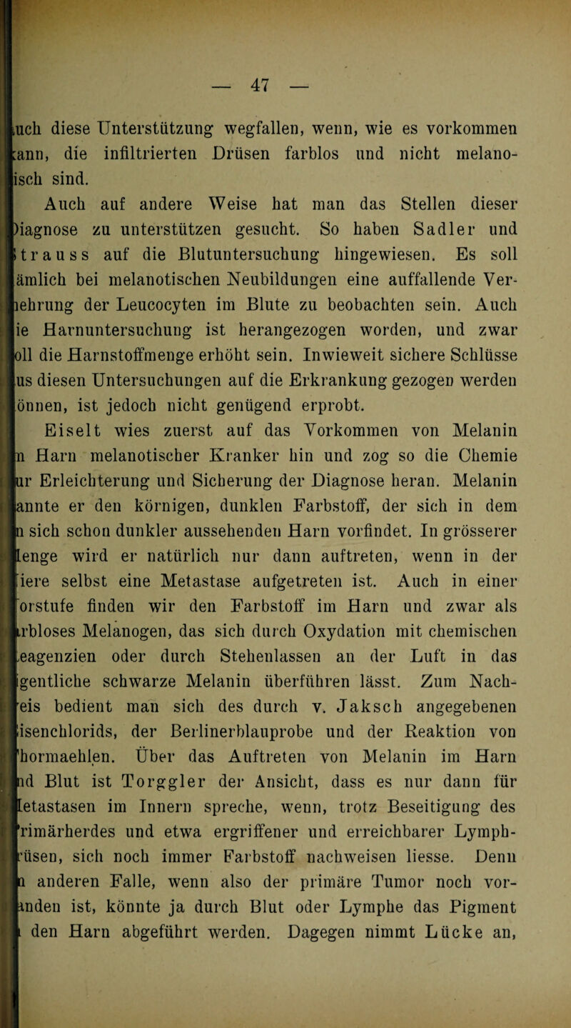 uch diese Unterstützung wegfallen, wenn, wie es Vorkommen ;ann, die infiltrierten Drüsen farblos und nicht melano- isch sind. Auch auf andere Weise hat man das Stellen dieser )iagnose zu unterstützen gesucht. So haben Sa dl er und trau ss auf die Blutuntersuchung hingewiesen. Es soll ämlich bei melanotischen Neubildungen eine auffallende Ver- lehrung der Leucocyten im Blute zu beobachten sein. Auch ie Harnuntersuchung ist herangezogen worden, und zwar oll die Harnstoffmenge erhöht sein. Inwieweit sichere Schlüsse us diesen Untersuchungen auf die Erkrankung gezogen werden önnen, ist jedoch nicht genügend erprobt. Eiselt wies zuerst auf das Vorkommen von Melanin pn Harn melanotischer Kranker hin und zog so die Chemie ur Erleichterung und Sicherung der Diagnose heran. Melanin ginnte er den körnigen, dunklen Farbstoff, der sich in dem n sich schon dunkler aussehenden Harn vorfindet. In grösserer [Lenge wird er natürlich nur dann auftreten, wenn in der Jiere selbst eine Metastase aufgetreten ist. Auch in einer [orstufe finden wir den Farbstoff im Harn und zwar als pbloses Melanogen, das sich durch Oxydation mit chemischen Leagenzien oder durch Stehenlassen an der Luft in das gentliche schwarze Melanin überführen lässt. Zum Nach¬ reis bedient man sich des durch v. Jaksch angegebenen isenchlorids, der Berlinerblauprobe und der Reaktion von [hormaehlen. Über das Auftreten von Melanin im Harn pid Blut ist Torggler der Ansicht, dass es nur dann für Metastasen im Innern spreche, wenn, trotz Beseitigung des frimärherdes und etwa ergriffener und erreichbarer Lymph- riisen, sich noch immer Farbstoff nacbweisen liesse. Denn p anderen Falle, wenn also der primäre Tumor noch vor- bnden ist, könnte ja durch Blut oder Lymphe das Pigment L den Harn abgeführt werden. Dagegen nimmt Lücke an,