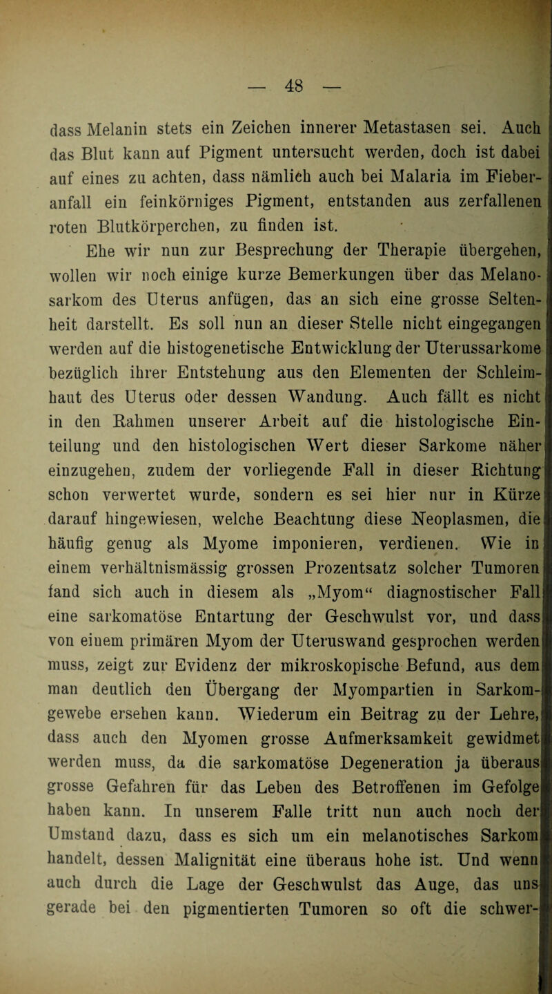 dass Melanin stets ein Zeichen innerer Metastasen sei. Auch das Blut kann auf Pigment untersucht werden, dock ist dabei auf eines zu achten, dass nämlich auch bei Malaria im Fieber¬ anfall ein feinkörniges Pigment, entstanden aus zerfallenen roten Blutkörperchen, zu finden ist. Ehe wir nun zur Besprechung der Therapie übergehen, wollen wir noch einige kurze Bemerkungen über das Melano- sarkom des Uterus anfügen, das an sich eine grosse Selten¬ heit darstellt. Es soll nun an dieser Stelle nicht eingegangen werden auf die histogenetische Entwicklung der Uterussarkome bezüglich ihrer Entstehung aus den Elementen der Schleim¬ haut des Uterus oder dessen Wandung. Auch fällt es nicht in den Rahmen unserer Arbeit auf die histologische Ein¬ teilung und den histologischen Wert dieser Sarkome näher einzugehen, zudem der vorliegende Fall in dieser Richtung schon verwertet wurde, sondern es sei hier nur in Kürze darauf hingewiesen, welche Beachtung diese Neoplasmen, die häufig genug als Myome imponieren, verdienen. Wie in einem verhältnismässig grossen Prozentsatz solcher Tumoren fand sich auch in diesem als „Myom“ diagnostischer Fall eine sarkomatöse Entartung der Geschwulst vor, und dass; von eiuem primären Myom der Uteruswand gesprochen werden! muss, zeigt zur Evidenz der mikroskopische Befund, aus demi man deutlich den Übergang der Myompartien in Sarkom-i gewebe ersehen kann. Wiederum ein Beitrag zu der Lehre,! dass auch den Myomen grosse Aufmerksamkeit gewidmet werden muss, da die sarkomatöse Degeneration ja überaus grosse Gefahren für das Leben des Betroffenen im Gefolge haben kann. In unserem Falle tritt nun auch noch der Umstand dazu, dass es sich um ein melanotisches Sarkom handelt, dessen Malignität eine überaus hohe ist. Und wenn auch durch die Lage der Geschwulst das Auge, das uns gerade bei den pigmentierten Tumoren so oft die schwer-]