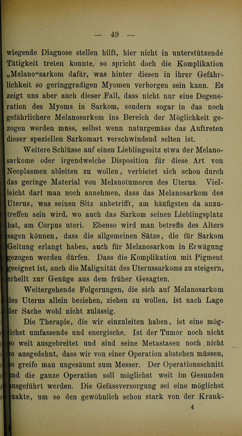 wiegende Diagnose stellen hilft, hier nicht in unterstützende Tätigkeit treten konnte, so spricht doch die Komplikation „Melano“sarkom dafür, was hinter diesen in ihrer Gefähr¬ lichkeit so geringgradigen Myomen verborgen sein kann. Es zeigt uns aber auch dieser Fall, dass nicht nur eine Degene¬ ration des Myoms in Sarkom, sondern sogar in das noch gefährlichere Melanosarkom ins Bereich der Möglichkeit ge¬ zogen werden muss, selbst wenn naturgemäss das Auftreten dieser speziellen Sarkomart verschwindend selten ist. Weitere Schlüsse auf einen Lieblingssitz etwa der Melano- sarkome oder irgendwelche Disposition für diese Art von Neoplasmen ableiten zu wollen, verbietet sich schon durch das geringe Material von Melanotumoren des Uterus. Viel¬ leicht darf man noch annehmen, dass das Melanosarkom des jUterus, was seinen Sitz anbetrifft, am häufigsten da anzu¬ treffen sein wird, wo auch das Sarkom seinen Lieblingsplatz hat, am Corpus uteri. Ebenso wird man betreffs des Alters sagen können, dass die allgemeinen Sätze, die für Sarkom [Geltung erlangt haben, auch für Melanosarkom in Erwägung bezogen werden dürfen. Dass die Komplikation mit Pigment geeignet ist, auch die Malignität des Uterussarkoms zu steigern, {erhellt zur Genüge aus dem früher Gesagten. Weitergehende Folgerungen, die sich auf Melanosarkom »es Uterus allein beziehen, ziehen zu wollen, ist nach Lage »er Sache wohl nicht zulässig. Die Therapie, die wir eiuzuleiten haben, ist eine mög¬ lichst umfassende und energische. Ist der Tumor noch nicht !lo weit ausgebreitet und sind seine Metastasen noch nicht lo ausgedehnt, dass wir von einer Operation abstehen müssen, |o greife man ungesäumt zum Messer. Der Operationsschnitt nnd die ganze Operation soll möglichst weit im Gesunden llusgeführt werden. Die Gefässversorgung sei eine möglichst Slxakte, um so den gewöhnlich schon stark von der Krank- 4