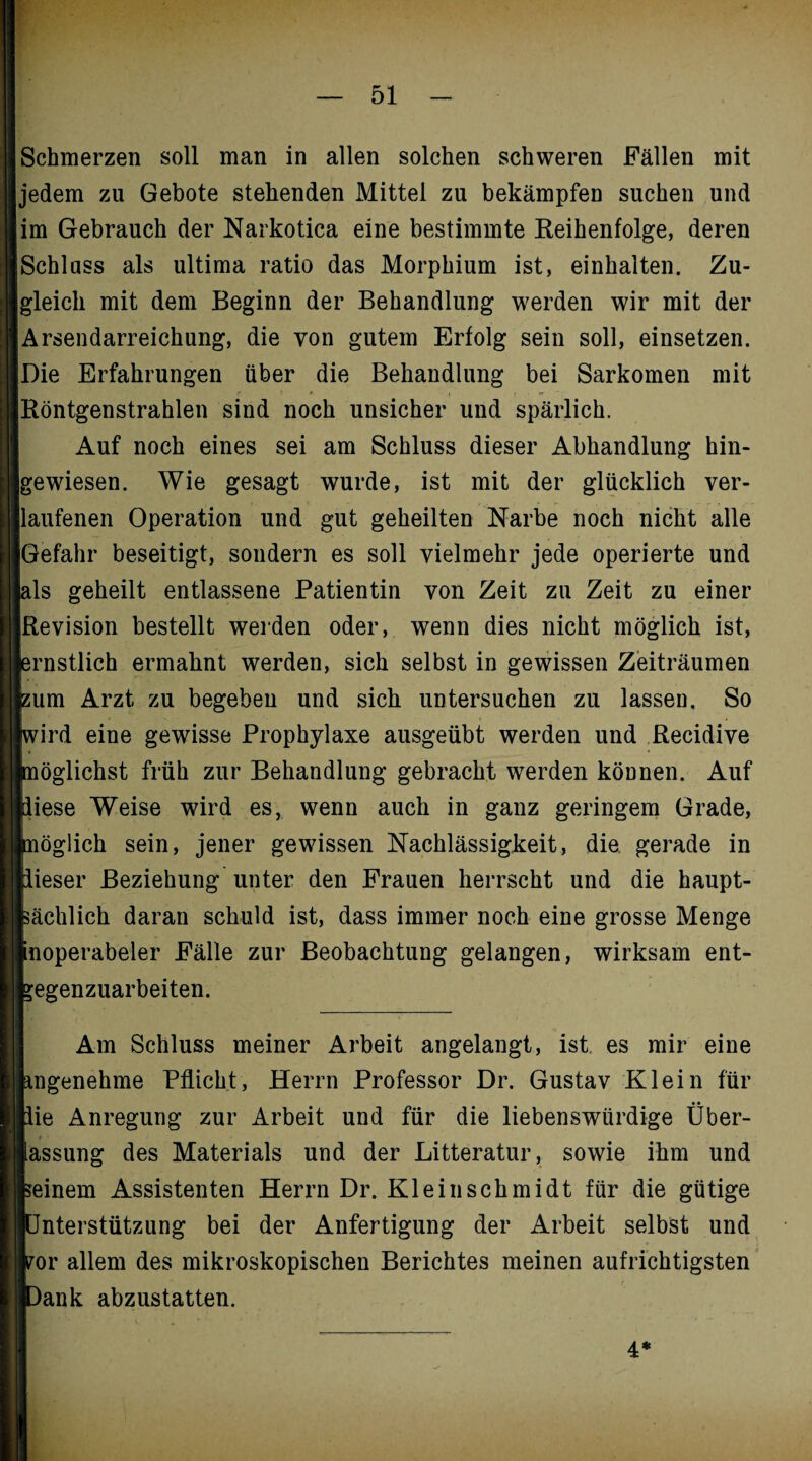 Schmerzen soll man in allen solchen schweren Fällen mit jedem zu Gebote stehenden Mittel zu bekämpfen suchen und im Gebrauch der Narkotica eine bestimmte Reihenfolge, deren Schluss als ultima ratio das Morphium ist, einhalten. Zu¬ gleich mit dem Beginn der Behandlung werden wir mit der Arsendarreichung, die von gutem Erfolg sein soll, einsetzen. Die Erfahrungen über die Behandlung bei Sarkomen mit Röntgenstrahlen sind noch unsicher und spärlich. Auf noch eines sei am Schluss dieser Abhandlung hin¬ gewiesen. Wie gesagt wurde, ist mit der glücklich ver¬ laufenen Operation und gut geheilten Narbe noch nicht alle Gefahr beseitigt, sondern es soll vielmehr jede operierte und als geheilt entlassene Patientin von Zeit zu Zeit zu einer Revision bestellt werden oder, wenn dies nicht möglich ist, ernstlich ermahnt werden, sich selbst in gewissen Zeiträumen zum Arzt zu begeben und sich untersuchen zu lassen. So wird eine gewisse Prophylaxe ausgeübt werden und Recidive nöglichst früh zur Behandlung gebracht werden können. Auf diese Weise wird es, wenn auch in ganz geringem Grade, nöglich sein, jener gewissen Nachlässigkeit, die gerade in lieser Beziehung unter den Frauen herrscht und die haupt¬ sächlich daran schuld ist, dass immer noch eine grosse Menge noperabeler Fälle zur Beobachtung gelangen, wirksam ent- *egenzuarbeiten. Am Schluss meiner Arbeit angelangt, ist es mir eine angenehme Pflicht, Herrn Professor Dr. Gustav Klein für lie Anregung zur Arbeit und für die liebenswürdige Über¬ lassung des Materials und der Litteratur, sowie ihm und seinem Assistenten Herrn Dr. Kl ein Schmidt für die gütige Unterstützung bei der Anfertigung der Arbeit selbst und por allem des mikroskopischen Berichtes meinen aufrichtigsten r i )ank abzustatten. 4*