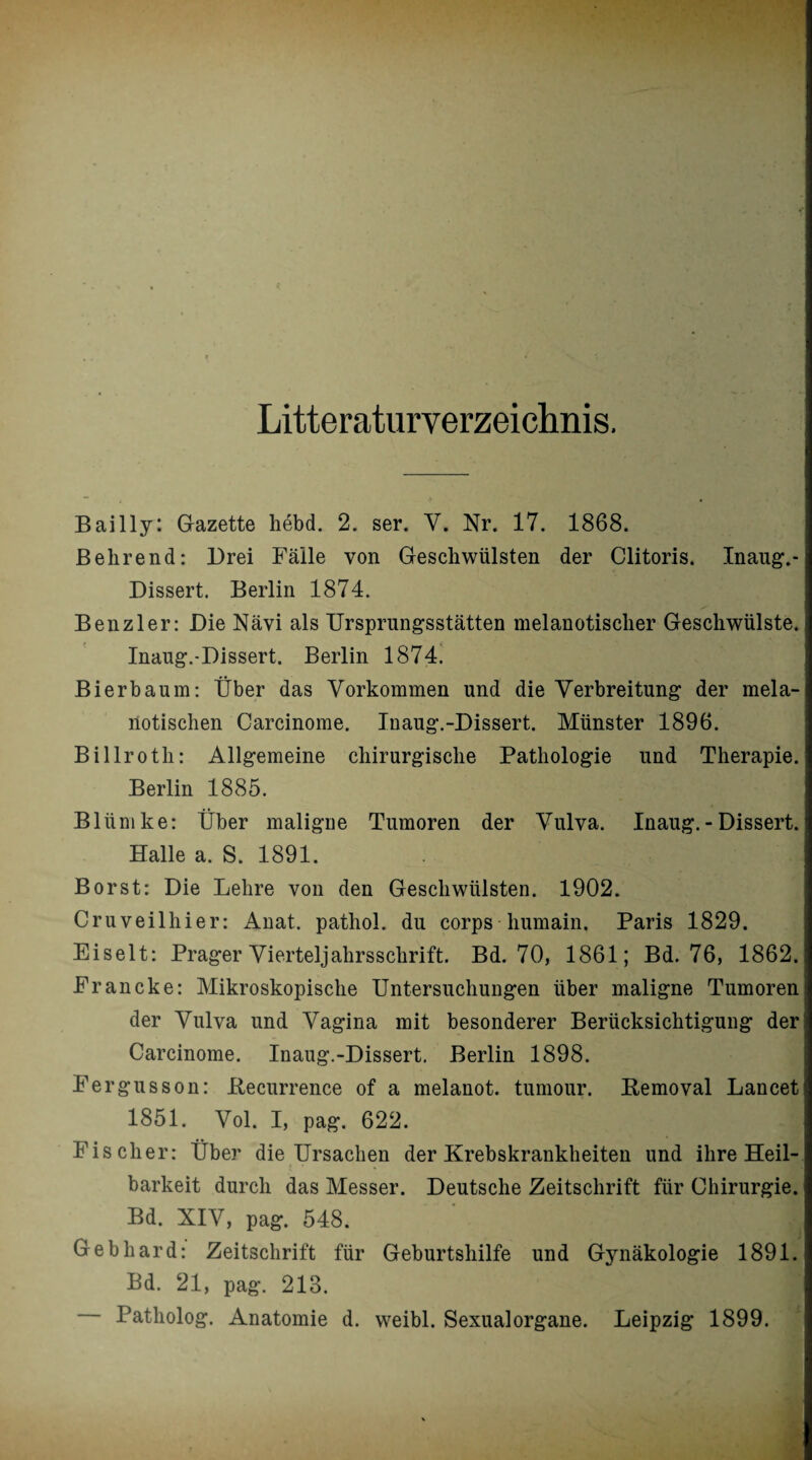 Literaturverzeichnis. Bailly: Gazette hebd. 2. ser. V, Nr. 17. 1868. Behrend: Brei Fälle von Geschwülsten der Clitoris. Inaug.- Bissert. Berlin 1874. Ben zier: Bie Nävi als Ursprungsstätten melanotisclier Geschwülste. Inaug.-Bissert. Berlin 1874. Bi er bäum: Über das Vorkommen und die Verbreitung der mela- notischen Carcinome. Inaug.-Bissert. Münster 1896. Billroth: Allgemeine chirurgische Pathologie und Therapie. Berlin 1885. Bliimke: Über maligne Tumoren der Vulva. Inaug.-Bissert. Halle a. S. 1891. Borst: Bie Lehre von den Geschwülsten. 1902. Cruveilhier: Anat. pathol. du corps liumain. Paris 1829. Eiselt: Prager Vierteljahrsschrift. Bd. 70, 1861; Bd. 76, 1862. Francke: Mikroskopische Untersuchungen über maligne Tumoren der Vulva und Vagina mit besonderer Berücksichtigung der Carcinome. Inaug.-Bissert. Berlin 1898. Fergusson: Recurrence of a melanot. tumour. Removal Lancet 1851. Vol. I, pag. 622. Fischer: Über die Ursachen der Krebskrankheiten und ihre Heil¬ barkeit durch das Messer. Beutsche Zeitschrift für Chirurgie. Bd. XIV, pag. 548. Gebhard: Zeitschrift für Geburtshilfe und Gynäkologie 1891. Bd. 21, pag. 213. Patholog. Anatomie d. weibl. Sexualorgane. Leipzig 1899.