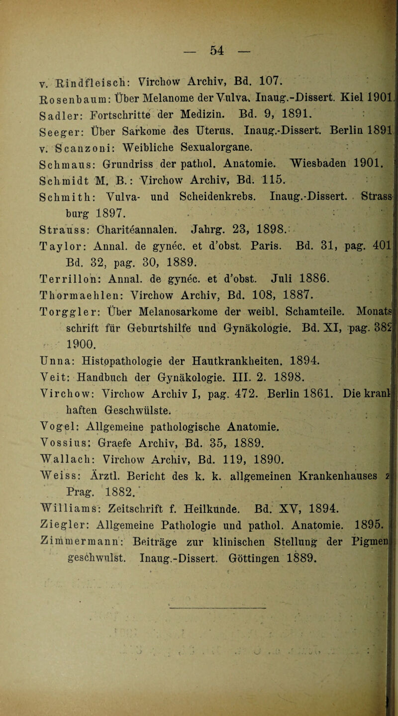 v. Rindfleisch: Virchow Archiv, Bd. 107. Rosenbaum: Über Melanome der Vulva, Inaug.-Dissert. Kiel 1901; Sadler: Fortschritte der Medizin. Bd. 9, 1891. Seeger: Über Sarkome des Uterus. Inaug.-Dissert. Berlin 1891 . v. Scanzoni: Weibliche Sexualorgane. Schmaus: Grundriss der patliol. Anatomie. Wiesbaden 1901. < Schmidt M. B.: Virchow Archiv, Bd. 115. Schmith: Vulva- und Scheidenkrebs. Inaug.-Dissert. Strass bürg 1897. / , • : | Strauss: Chariteannalen. Jahrg. 28, 1898.: Taylor: Annal. de gynec. et d’obst, Paris. Bd. 31, pag. 401 Bd. 32, pag. 30, 1889. Ter rill on: Annal. de gynec. et d’obst. Juli 1886. Thormae hlen: Virchow Archiv, Bd. 108, 1887. 1 Torggler: Über Melanosarkome der weibl. Schamteile. Monats | schritt für Geburtshilfe und Gynäkologie. Bd. XI, pag. 3821 1900. I Unna: Histopathologie der Hautkrankheiten. 1894. Veit: Handbuch der Gynäkologie. III. 2. 1898. 1 Virchow: Virchow Archiv I, pag. 472. Berlin 1861. Die kraul| haften Geschwülste. Vogel: Allgemeine pathologische Anatomie. Vossius: Graefe Archiv, Bd. 35, 1889. Wallach: Virchow Archiv, Bd. 119, 1890. Weiss: Ärztl. Bericht des k. k. allgemeinen Krankenhauses 2 Prag. 1882.’ ' J Williams: Zeitschrift f. Heilkunde. Bd. XV, 1894. h Ziegler: Allgemeine Pathologie und pathol. Anatomie. 1895. Z immer mann: Beiträge zur klinischen Stellung der Pigmen geschwulst. Inaug.-Dissert. Göttingen 1889.
