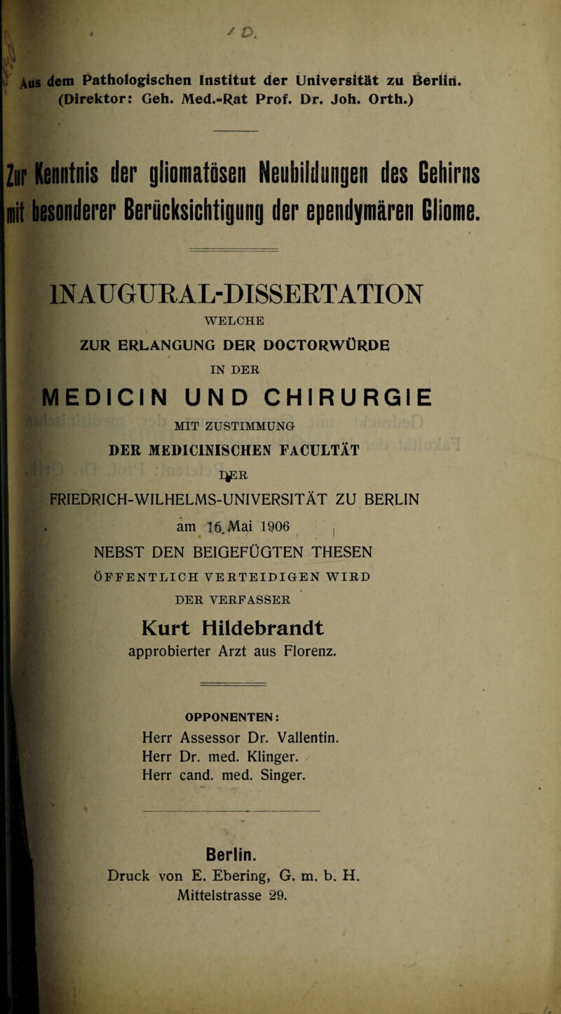 Aus dem Pathoiogischen Institut der Universität zu Berlin. (Direktor: Geh. Med.-Rat Prof. Dr. Joh. Orth.) Zor Kenntnis der gliomatösen Neubildungen des Gehirns mit besonderer Berücksiohtignng der ependymären Gliome. INAUGURAL-DISSERTATION WELCHE ZUR ERLANGUNG DER DOCTORWÜRDE IN DER MEDICIN UND CHIRURGIE MIT ZUSTIMMUNG DER MEDlCmSCHEN FACULTÄT I^R FRIEDRICH-WILHELMS-UNIVERSITÄT ZU BERLIN am 16. Mai 1906 , NEBST DEN BEIGEFÜGTEN THESEN ÖFFENTLICH VERTEIDIGEN WIRD DER VERFASSER Kurt Hildebrandt approbierter Arzt aus Florenz. OPPONENTEN; Herr Assessor Dr. Vallentin. Herr Dr. med. Klingen Herr cand. med. Singer. Berlin. Druck von E. Ebering, G. m. b. H. Mittelstrasse 29.