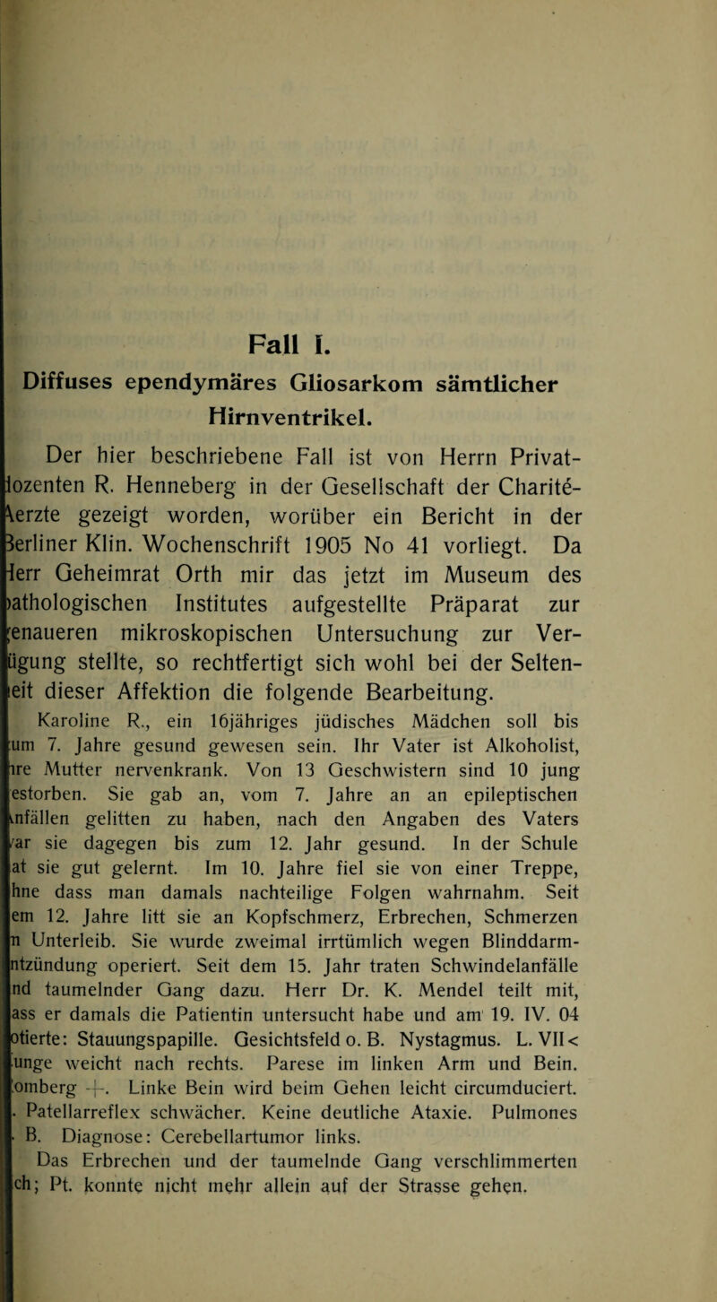 Fall I. Diffuses ependymäres Gliosarkom sämtlicher Hirnventrikel. Der hier beschriebene Fall ist von Herrn Privat- lozenten R. Henneberg in der Gesellschaft der Charite- \erzte gezeigt worden, worüber ein Bericht in der Berliner Klin. Wochenschrift 1905 No 41 vorliegt. Da ierr Geheimrat Orth mir das jetzt im Museum des )athologischen Institutes aufgestellte Präparat zur [enaueren mikroskopischen Untersuchung zur Ver- ügung stellte, so rechtfertigt sich wohl bei der Selten¬ em dieser Affektion die folgende Bearbeitung. Karoline R,, ein löjähriges jüdisches Mädchen soll bis um 7. Jahre gesund gewesen sein. Ihr Vater ist Alkoholist, ire Mutter nervenkrank. Von 13 Geschwistern sind 10 jung estorben. Sie gab an, vom 7. Jahre an an epileptischen Lnfällen gelitten zu haben, nach den Angaben des Vaters f'ar sie dagegen bis zum 12. Jahr gesund. In der Schule at sie gut gelernt. Im 10. Jahre fiel sie von einer Treppe, hne dass man damals nachteilige Folgen wahrnahm. Seit em 12. Jahre litt sie an Kopfschmerz, Erbrechen, Schmerzen n Unterleib. Sie wurde zweimal irrtümlich wegen Blinddarm- ntzündung operiert. Seit dem 15. Jahr traten Schwindelanfälle nd taumelnder Gang dazu. Herr Dr. K. Mendel teilt mit, ass er damals die Patientin untersucht habe und am 19. IV. 04 otierte: Stauungspapille. Gesichtsfeld o. B. Nystagmus. L. VII< unge weicht nach rechts. Parese im linken Arm und Bein, bmberg -f-. Linke Bein wird beim Gehen leicht circumduciert. . Patellarreflex schwächer. Keine deutliche Ataxie. Pulmones • B. Diagnose: Cerebellartumor links. Das Erbrechen und der taumelnde Gang verschlimmerten ch; Pt. konnte nicht mehr allein auf der Strasse gehen.