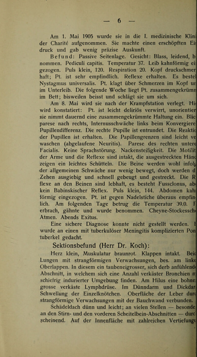 Am 1. Mai 1905 wurde sie in die I. medizinische Klini der Charite aufgenommen. Sie machte einen erschöpften Eii druck und gab wenig präzise Auskunft. Befund: Passive Seitenlage. Gesicht: Blass, leidend, b nommen. Pediculi capitis. Temperatur 37. Leib kahnförmig ei: gezogen. Puls klein, 120. Respiration 20. Kopf druckschmer haft; Pt. ist sehr empfindlich. Reflexe erhalten. Es beste! Nystagmus universalis. Pt. klagt über Schmerzen im Kopf ur im Unterleib. Die folgende Woche liegt Pt. zusammengekrümr im Bett; bisweilen beisst und schlägt sie um sich. Am 8. Mai wird sie nach der Krampfstation verlegt. Hi« wird konstatiert: Pt. ist leicht deliriös verwirrt, unorientier sie nimmt dauernd eine zusammengekrümmte Haltung ein. Blic parese nach rechts, Internusschwäche links beim Konvergiere Pupillendifferenz. Die rechte Pupille ist entrundet. Die Reaktic der Pupillen ist erhalten. Die Papillengrenzen sind leicht ve waschen (abgelaufene Neuritis). Parese des rechten untere Facialis. Keine Sprachstörung. Nackensteifigkeit. Die Motiüt der Arme und die Reflexe sind intakt, die ausgestreckten Hänc zeigen ein leichtes Schütteln. Die Beine werden wohl infol^ der allgemeinen Schwäche nur wenig bewegt, doch werden d .Zehen ausgiebig und schnell gebeugt und gestreckt. Die R flexe an den Beinen sind lebhaft, es besteht Fussclonus, abi kein Babinskischer Reflex. Puls klein, 144. Abdomen kahi förmig eingezogen. Pt. ist gegen Nadelstiche überaus empfin' lieh. Am folgenden Tage betrug die Temperatur 39.0. F erbrach, gähnte und wurde benommen. Cheyne-Stockessch( Atmen. Abends Exitus, Eine sichere Diagnose konnte nicht gestellt werden, f wurde an einen mit tuberkulöser Meningitis komplizierten Pon tuberkel gedacht. Sektionsbefund (Herr Dr. Koch): Herz klein, Muskulatur braunrot. Klappen intakt. Beic Lungen mit strangförmigen Verwachsungen, bes. am linke Oberlappen. In diesem ein taubeneigrosser, sich derb anfühlendt Abschnitt, in welchem sich eine Anzahl verkäster Bronchien tr schiefrig indurierter Umgebung finden. Am Hilus eine bohne grosse verkäste Lymphdrüse. Im Dünndarm und Dickdar Schwellung der Einzelknötchen. Oberfläche der Leber durc strangförmige Verwachsungen mit der Bauch wand verbunden. Schädeldach dünn und leicht; an vielen Stellen — besonde an den Stirn- und den vorderen Scheitelbein-Abschnitten — durc scheinend. Auf der Innenfläche mit zahlreichen Vertiefungt