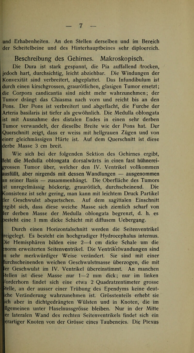 und Erhabenheiten. An den Stellen derselben und im Bereich der Scheitelbeine und des Hinterhauptbeines sehr diploereich. Beschreibung des Gehirnes. Makroskopisch. Die Dura ist stark gespannt, die Pia auffallend trocken, jedoch hart, durchsichtig, leicht abziehbar. Die Windungen der Konvexität sind verbreitert, abgeplattet. Das Infundibulum ist durch einen kirschgrossen, graurötlichen, glasigen Tumor ersetzt; die Corpora candicantia sind nicht mehr wahrzunehmen; der Tumor drängt das Chiasma nach vorn und reicht bis an den Pons. Der Pons ist verbreitert und abgeflacht, die Furche der Arteria basilaris ist tiefer als gewöhnlich. Die Medulla oblongata ist mit Ausnahme des distalen Endes in einen sehr derben Tumor verwandelt, der dieselbe Breite wie der Pons hat. Der Querschnitt zeigt, dass er weiss mit hellgrauen Zügen und von einer gleichmässigen Härte ist. Auf dem Querschnitt ist diese derbe Masse 3 cm breit. Wie sich bei der folgenden Sektion des Gehirnes ergibt, ^eht die Medulla oblongata dorsalwärts in einen fast hühnerei¬ grossen Tumor über, welcher den IV. Ventrikel vollkommen ausfüllt, aber nirgends mit dessen Wandlungen — ausgenommen an seiner Basis — zusammenhängt. Die Oberfläche des Tumors st unregelmässig höckerig, graurötlich, durchscheinend. Die IConsistenz ist sehr gering, man kann mit leichtem Druck Partikel ler Geschwulst abquetschen. Auf dem sagittalen Einschnitt jrgibt sich, dass diese weiche Masse sich ziemlich scharf von ler derben Masse der Medulla oblongata begrenzt, d. h. es )esteht eine 1 mm dicke Schicht mit diffusem Uebergang. Durch einen Horizontalschnitt werden die Seitenventrikel reigelegt. Es besteht ein hochgradiger Hydrocephalus internus. )ie Hemisphären bilden eine 2—4 cm dicke Schale um die morm erweiterten Seitenventrikel. Die Ventrik’elwandungen sind n sehr merkwürdiger Weise verändert. Sie sind mit einer iurchscheinenden weichen Geschwulstmasse überzogen, die mit ler Geschwulst im IV. Ventrikel übereinstimmt. An manchen stellen ist diese Masse nur 1—2 mm dick; nur im linken mrderhorn findet sich eine etwa 2 Quadratzentimeter grosse pelle, an der ausser einer Trübung des Ependyms keine deut- iche Veränderung wahrzunehmen ist. Grösstenteils erhebt sie ich aber in dichtgedrängten Wülsten und in Knoten, die im llgemeinen unter Haselnussgrösse bleiben. Nur in der Mitte er lateralen Wand des rechten Seitenventrikels findet sich ein lerartiger Knoten von der Grösse eines Taubenejes. Die Plexqs