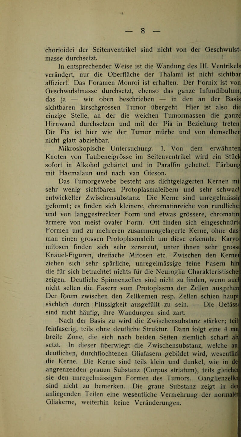 chorioidei der Seitenventrikel sind nicht von der Geschwulst¬ masse durchsetzt. In entsprechender Weise ist die Wandung des IIl. Ventrikels verändert, nur die Oberfläche der Thalami ist nicht sichtbar affiziert. Das Foramen Monroi ist erhalten. Der Fornix ist von Geschwulstmasse durchsetzt, ebenso das ganze Infundibulum, das ja — wie oben beschrieben — in den an der Basis sichtbaren kirschgrossen Tumor übergeht. Hier ist also die einzige Stelle, an der die weichen Tumormassen die ganze Hirnwand durchsetzen und mit der Pia in Beziehung treten. Die Pia ist hier wie der Tumor mürbe und von demselben nicht glatt abziehbar. Mikroskopische Untersuchung. 1. Von dem erwähnten Knoten von Taubeneigrösse im Seifenventrikel wird ein Stücl< sofort in Alkohol gehärtet und in Paraffin gebettet. Färbung mit Haemalaun und nach van Gieson. Das Tumorgewebe besteht aus dichtgelagerten Kernen mi sehr wenig sichtbaren Protoplasmaleibern und sehr schwacl entwickelter Zwischensubstanz. Die Kerne sind unregelmässig geformt; es finden sich kleinere, chromatinreiche von rundliche: und von langgestreckter Form und etwas grössere, chromatin ärmere von meist ovaler Form. Oft finden sich eingeschnürt« Formen und zu mehreren zusammengelagerte Kerne, ohne das: man einen grossen Protoplasmaleib um diese erkennte. Karvo mitosen finden sich sehr zerstreut, unter ihnen sehr gross« Knäuel-Figuren, dreifache Mitosen etc. Zwischen den Kernei ziehen sich sehr spärliche, unregelmässige feine Fasern hin die für sich betrachtet nichts für die Neuroglia Charakteristische: zeigen. Deutliche Spinnenzellen sind nicht zu finden, wenn aucl nicht selten die Fasern vom Protoplasma der Zellen ausgehen Der Raum zwischen den Zellkernen resp. Zellen schien haupt sächlich durch Flüssigkeit ausgefüllt zu sein. — Die Gefäss« sind nicht häufig, ihre Wandungen sind zart. Nach der Basis zu wird die Zwischensubstanz stärker; teil feinfaserig, teils ohne deutliche Struktur. Dann folgt eine 4 mn breite Zone, die sich nach beiden Seiten ziemlich scharf ab setzt. In dieser überwiegt die Zwischensubstanz, welche au deutlichen, durchflochtenen Gliafasern gebildet wird, wesentlicl die Kerne. Die Kerne sind teils klein und dunkel, wie in de angrenzenden grauen Substanz (Corpus striatum), teils gleichei sie den unregelmässigen Formen des Tumors. Ganglienzellei sind nicht zu bemerken. Die graue Substanz zeigt in dei anliegenden Teilen eine wesentliche Vermehrung der normale! Gliakerne, weiterhin keine Veränderungen.