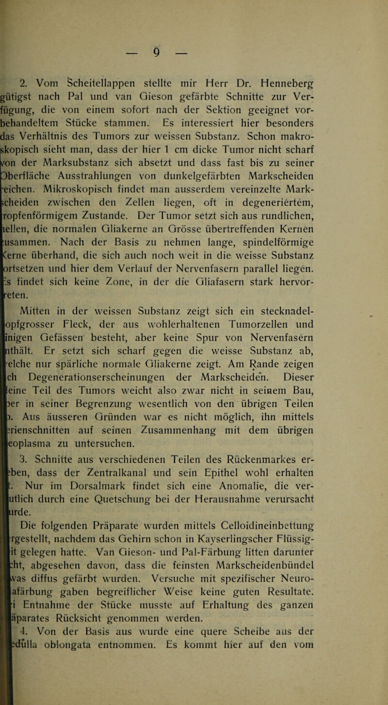 g 2. Vom Scheitellappen stellte mir Herr Dr. Henneberg gütigst nach Pal und van Qieson gefärbte Schnitte zur Ver¬ fügung, die von einem sofort nach der Sektion geeignet vor¬ behandeltem Stücke stammen. Es interessiert hier besonders das Verhältnis des Tumors zur weissen Substanz. Schon makro¬ sieht man, dass der hier 1 cm dicke Tumor nicht scharf wn der Marksubstanz sich absetzt und dass fast bis zu seiner Oberfläche Ausstrahlungen von dunkelgefärbten Markscheiden •eichen. Mikroskopisch findet man ausserdem vereinzelte Mark- ;cheiden zwischen den Zellen liegen, oft in degeneriertem, ropfenförmigem Zustande. Der Tumor setzt sich aus rundlichen, lellen, die normalen Gliakerne an Grösse übertreffenden Kernen :usammen. Nach der Basis zu nehmen lange, spindelförmige Cerne überhand, die sich auch noch weit in die weisse Substanz ortsetzen und hier dem Verlauf der Nervenfasern parallel liegen. :s findet sich keine Zone, in der die Gliafasern stark hervor- reten. Mitten in der w'eissen Substanz zeigt sich ein stecknadel- opfgrosser Fleck, der aus wohlerhaltenen Tumorzellen und gen Gefässen besteht, aber keine Spur von Nervenfasern hält. Er setzt sich scharf gegen die weisse Substanz ab, che nur spärliche normale Gliakerne zeigt. Am Rande zeigen i Degenerationserscheinungen der Markscheiden. Dieser ne Teil des Tumors weicht also zwar nicht in seinem Bau, r in seiner Begrenzung wesentlich von den übrigen Teilen Aus äusseren Gründen war es nicht möglich, ihn mittels ienschnitten auf seinen Zusammenhang mit dem übrigen Dplasma zu untersuchen. 3. Schnitte aus verschiedenen Teilen des Rückenmarkes er- len, dass der Zentralkanal und sein Epithel w^ohl erhalten Nur im Dorsalmark findet sich eine Anomalie, die ver- tlich durch eine Quetschung bei der Herausnahme verursacht rde. Die folgenden Präparate wmrden mittels Celloidineinbettung gestellt, nachdem das Gehirn schon in Kayserlingscher Flüssig- t gelegen hatte. Van Gieson- und Pal-Färbung litten darunter it, abgesehen davon, dass die feinsten Markscheidenbündel 'as diffus gefärbt w'urden. Versuche mit spezifischer Neuro- ifärbung gaben begreiflicher Weise keine guten Resultate. Entnahme der Stücke musste auf Erhaltung des ganzen parates Rücksicht genommen werden. 4. Von der Basis aus wmrde eine quere Scheibe aus der dulla oblongata entnommen. Es kommt hier auf den vom