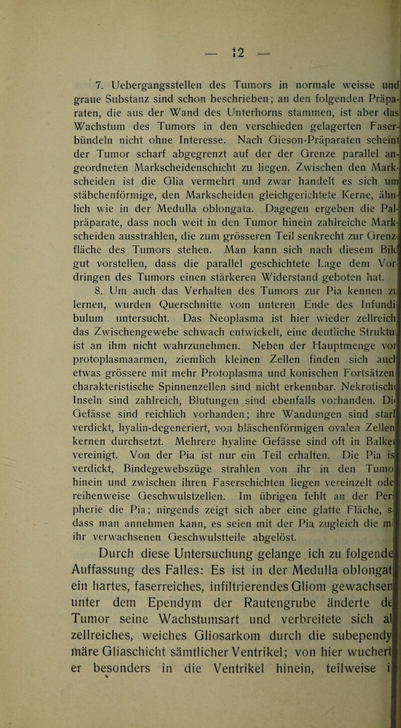 7. Uebergangsstellen des Tumors in normale weisse und graue Substanz sind schon beschrieben; an den folgenden Präpa¬ raten, die aus der Wand des Unterhorns stammen, ist aber das Wachstum des Tumors in den verschieden gelagerten Faser bündeln nicht ohne Interesse. Nach Gieson-Präparaten scheintj der Tumor scharf abgegrenzt auf der der Grenze parallel an geordneten Markscheidenschicht zu liegen. Zwischen den Mark-] scheiden ist die Glia vermehrt und zw'ar handelt es sich um! stäbchenförmige, den Markscheiden gleichgerichtete Kerne, ähn¬ lich wie in der Medulla oblongata. Dagegen ergeben die Pal-i Präparate, dass noch weit in den Tumor hinein zahlreiche Mark-i scheiden ausstrahlen, die zum grösseren Teil senkrecht zur Grenze fläche des Tumors stehen. Man kann sich nach diesem Bild gut vorstellen, dass die parallel geschichtete Lage dem Vor dringen des Tumors einen stärkeren Widerstand geboten hat 8. Um auch das Verhalten des Tumors zur Pia kennen zi lernen, wurden Querschnitte vom unteren Ende des Infundi bulum untersucht. Das Neoplasma ist hier wieder zellreich das Zwischengewebe schwach entwickelt, eine deutliche Struktu ist an ihm nicht wahrzunehmen. Neben der Hauptmenge vor protoplasmaarmen, ziemlich kleinen Zellen finden sich aucl etwas grössere mit mehr Protoplasma und konischen Fortsätzen charakteristische Spinnenzellen sind nicht erkennbar. Nekrotisch« Inseln sind zahlreich, Blutungen sind ebenfalls vorhanden. Di Gefässe sind reichlich vorhanden; ihre Wandungen sind starl verdickt, hyalin-degeneriert, von bläschenförmigen ovalen Zellen| kernen durchsetzt. Mehrere hyaline Gefässe sind oft in Balke vereinigt. Von der Pia ist nur ein Teil erhalten. Die Pia h verdickt. Bindegewebszüge strahlen von ihr in den Tumo| hinein und zwischen ihren Faserschichten liegen vereinzelt od( reihenweise Geschwulstzellen. Im übrigen fehlt an der Perl pherie die Pia; nirgends zeigt sich aber eine glatte Fläche, s dass man annehmen kann, es seien mit der Pia zugleich die mi ihr verwachsenen Geschwulstteile abgelöst. Durch diese Untersuchung gelange ich zu folgend( Auffassung des Falles: Es ist in der Medulla oblongatl ein hartes, faserreiches, infiltrierendes Gliom gewachsen! unter dem Ependym der Rautengrube änderte d( Tumor seine Wachstumsart und verbreitete sich alj zellreiches, weiches Gliosarkom durch die subependy|| märe Gliaschicht sämtlicher Ventrikel; von hier wuchertl er besonders in die Ventrikel hinein, teilweise i